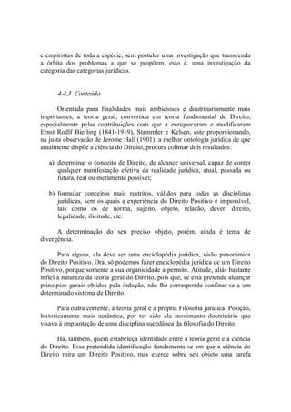 e empiristas de toda a espécie, sem postular uma investigação que transcenda 
a  órbita  dos  problemas  a  que  se  propõem,  esto  é,  uma  investigação  da 
categoria das categorias jurídicas. 
4.4.3  Conteúdo 
Orientada  para  finalidades  mais  ambiciosas  e  doutrinariamente  mais 
importantes,  a  teoria  geral,  convertida  em  teoria  fundamental  do  Direito, 
especialmente  pelas  contribuições  com  que  a  enriqueceram  e  modificaram 
Ernst  Rodlf  Bierling  (1841­1919),  Stammler e  Kelsen, este  proporcionando, 
na justa observação de Jerome Hall (1901), a melhor ontologia jurídica de que 
atualmente dispõe a ciência do Direito, procura colimar dois resultados: 
a)  determinar o conceito de Direito, de alcance universal, capaz de conter 
qualquer  manifestação  efetiva  da  realidade  jurídica,  atual,  passada  ou 
futura, real ou meramente possível; 
b)  formular  conceitos  mais  restritos,  válidos  para  todas  as  disciplinas 
jurídicas, sem os quais a experiência do Direito Positivo é impossível, 
tais  como  os  de  norma,  sujeito,  objeto,  relação,  dever,  direito, 
legalidade, ilicitude, etc. 
A  determinação  do  seu  preciso  objeto,  porém,  ainda  é  tema  de 
divergência. 
Para alguns, ela deve ser uma enciclopédia jurídica,  visão panorâmica 
do Direito Positivo. Ora, só podemos fazer enciclopédia jurídica de um Direito 
Positivo, porque somente a sua organicidade a permite. Atitude, aliás bastante 
infiel à natureza da teoria geral do Direito, pois que, se esta pretende alcançar 
princípios gerais obtidos pela indução, não lhe corresponde confinar­se a um 
determinado sistema de Direito. 
Para outra corrente, a teoria geral é a própria Filosofia jurídica. Posição, 
historicamente  mais  autêntica,  por  ter  sido  ela  movimento  doutrinário  que 
visava à implantação de uma disciplina sucedânea da filosofia do Direito. 
Há, também, quem estabeleça identidade entre a teoria geral e a ciência 
do Direito. Essa pretendida identificação fundamenta­se em que a ciência do 
Direito  mira  um  Direito  Positivo,  mas  exerce  sobre  seu  objeto  uma  tarefa
 