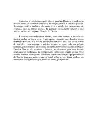 Atribui­se preponderantemente à teoria geral do Direito a consideração 
de dois temas: os elementos essenciais da relação jurídica e a técnica jurídica. 
Reputamos  matéria  exclusiva  da  teoria  geral  o  estudo  dos  pressupostos  de 
cognição,  mais  ou  menos  amplos,  de  qualquer  ordenamento  jurídico,  o  que 
importa situá­la no campo da filosofia do Direito. 
É  verdade  que  poderíamos  admitir,  com  certa  sutileza,  a  inclusão  da 
técnica jurídica na teoria geral. É que aquela, enquanto subordinada a regras 
de Direito Positivo, está inclusa na ciência do Direito. Mas, fora desse âmbito 
de  sujeição,  opera  segundo  princípios  lógicos,  e,  estes,  pela  sua  própria 
natureza, estão imunes à diversidade existente entre vários sistemas de Direito 
Positivo. Mas, se tal circunstância bastasse, por si mesma, para levar à teoria 
geral qualquer modalidade de conhecimento jurídico em relação ao qual fosse 
atuante, também se chegaria a conclusão idêntica em relação à própria ciência 
do Direito, dado que esta exerce, por igual, sobre a experiência jurídica, um 
trabalho de inteligibilidade que obedece a uma lógica peculiar.
 