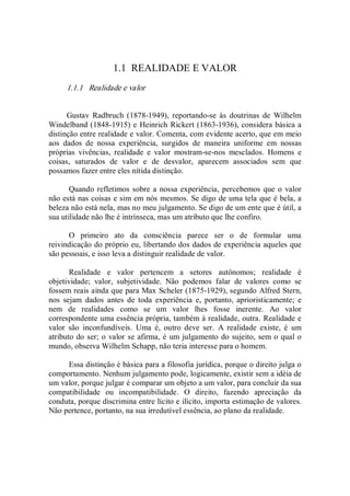 1.1  REALIDADE E VALOR 
1.1.1   Realidade e valor 
Gustav  Radbruch  (1878­1949),  reportando­se  às  doutrinas  de  Wilhelm 
Windelband (1848­1915) e Heinrich Rickert (1863­1936), considera básica a 
distinção entre realidade e valor. Comenta, com evidente acerto, que em meio 
aos  dados  de  nossa  experiência,  surgidos  de  maneira  uniforme  em  nossas 
próprias  vivências,  realidade  e  valor  mostram­se­nos  mesclados.  Homens  e 
coisas,  saturados  de  valor  e  de  desvalor,  aparecem  associados  sem  que 
possamos fazer entre eles nítida distinção. 
Quando refletimos sobre a nossa experiência, percebemos que o valor 
não está nas coisas e sim em nós mesmos. Se digo de uma tela que é bela, a 
beleza não está nela, mas no meu julgamento. Se digo de um ente que é útil, a 
sua utilidade não lhe é intrínseca, mas um atributo que lhe confiro. 
O  primeiro  ato  da  consciência  parece  ser  o  de  formular  uma 
reivindicação do próprio eu, libertando dos dados de experiência aqueles que 
são pessoais, e isso leva a distinguir realidade de valor. 
Realidade  e  valor  pertencem  a  setores  autônomos;  realidade  é 
objetividade;  valor,  subjetividade.  Não  podemos  falar  de  valores  como  se 
fossem reais ainda que para Max Scheler (1875­1929), segundo Alfred Stern, 
nos  sejam  dados  antes  de  toda  experiência  e,  portanto,  aprioristicamente;  e 
nem  de  realidades  como  se  um  valor  lhes  fosse  inerente.  Ao  valor 
correspondente uma essência própria, também à realidade, outra. Realidade e 
valor  são  inconfundíveis.  Uma  é,  outro  deve  ser.  A  realidade  existe,  é  um 
atributo do ser; o valor se afirma, é um julgamento do sujeito, sem o qual o 
mundo, observa Wilhelm Schapp, não teria interesse para o homem. 
Essa distinção é básica para a filosofia jurídica, porque o direito julga o 
comportamento. Nenhum julgamento pode, logicamente, existir sem a idéia de 
um valor, porque julgar é comparar um objeto a um valor, para concluir da sua 
compatibilidade  ou  incompatibilidade.  O  direito,  fazendo  apreciação  da 
conduta, porque discrimina entre lícito e ilícito, importa estimação de valores. 
Não pertence, portanto, na sua irredutível essência, ao plano da realidade.
 