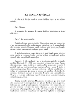 5.1  NORMA JURÍDICA 
A  ciência  do  Direito  estuda  a  norma  jurídica:  este  é  o  seu  objeto 
próprio. 
5.1.1  Natureza 
A  propósito  da  natureza  da  norma  jurídica,  confrontam­se  teses 
diferentes. 
5.1.1.1  Teoria imperativista 
Tradicionalmente, a norma jurídica foi entendida como um imperativo, 
o que importava conferir­lhe caráter de ente real, ainda que de uma realidade 
não  corpórea, interpsicológica  ou  social,  conforme  vista  como  manifestação 
de uma vontade preponderante ou de um querer social. 
A  teoria  imperativista  parece  decorrer  de  uma  ligação  quase  intuitiva 
entre  preceito  e  comando.  Sendo  a  norma  jurídica  amparada  pelo  poder, 
somos levados a considerá­la uma ordem. 
A primeira dúvida significativa que se levantou a respeito foi formulada 
por Karl  Binding (1841­1920), num comentário sobre as leis penais.  Nestas 
não encontramos ordens positivas ou negativas. Não leremos, por exemplo: é 
proibido  matar,  é  proibido  roubar,  é  proibido  caluniar  –  pena  de  tantos  e 
tantos  anos  de  prisão.  Esses  preceitos  limitam­se  a  admitir  uma  hipótese  e 
indicar  a  conseqüência  que  atinge  a  pessoa  cuja  conduta  nela  incida.  Se 
matarmos  (hipótese),  sucederá  a  imposição  de  certa  pena  (conseqüência). 
Observa­se completa ausência de  imperatividade, e isso numa norma que é, 
sob certo aspecto, típica. 
Binding  assinalou  este  fato.  Mas,  mesmo  constatando  que  a  lei  penal 
não era enunciada como imperativo, não  pôs em dúvida a teoria respectiva. 
Entendeu  que  a  cada  preceito  aparente  corresponderia  outro  subjacente.  Ao 
preceito  aparente  corresponderia  outro  subjacente.  Ao  preceito  ostensivo 
matar, pena tal corresponderia um  oculto  não se deve  matar.  O dispositivo 
legal seria a sombra ou projeção de um imperativo implícito. E conclui  por
 