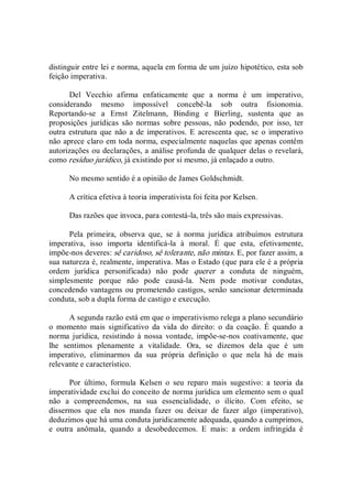 distinguir entre lei e norma, aquela em forma de um juízo hipotético, esta sob 
feição imperativa. 
Del  Vecchio  afirma  enfaticamente  que  a  norma  é  um  imperativo, 
considerando  mesmo  impossível  concebê­la  sob  outra  fisionomia. 
Reportando­se  a  Ernst  Zitelmann,  Binding  e  Bierling,  sustenta  que  as 
proposições  jurídicas  são  normas  sobre  pessoas,  não  podendo,  por  isso,  ter 
outra  estrutura  que  não a  de  imperativos.  E  acrescenta  que, se  o imperativo 
não aprece claro em toda norma, especialmente naquelas que apenas contêm 
autorizações ou declarações, a análise profunda de qualquer delas o revelará, 
como resíduo jurídico, já existindo por si mesmo, já enlaçado a outro. 
No mesmo sentido é a opinião de James Goldschmidt. 
A crítica efetiva à teoria imperativista foi feita por Kelsen. 
Das razões que invoca, para contestá­la, três são mais expressivas. 
Pela  primeira,  observa  que,  se  à  norma  jurídica  atribuímos  estrutura 
imperativa,  isso  importa  identificá­la  à  moral.  É  que  esta,  efetivamente, 
impõe­nos deveres: sê caridoso, sê tolerante, não mintas. E, por fazer assim, a 
sua natureza é, realmente, imperativa. Mas o Estado (que para ele é a própria 
ordem  jurídica  personificada)  não  pode  querer  a  conduta  de  ninguém, 
simplesmente  porque  não  pode  causá­la.  Nem  pode  motivar  condutas, 
concedendo vantagens ou prometendo castigos, senão sancionar determinada 
conduta, sob a dupla forma de castigo e execução. 
A segunda razão está em que o imperativismo relega a plano secundário 
o  momento  mais  significativo  da  vida  do  direito:  o  da  coação.  É  quando  a 
norma  jurídica,  resistindo  à  nossa  vontade,  impõe­se­nos  coativamente,  que 
lhe  sentimos  plenamente  a  vitalidade.  Ora,  se  dizemos  dela  que  é  um 
imperativo,  eliminarmos  da  sua  própria  definição  o  que  nela  há  de  mais 
relevante e característico. 
Por  último,  formula  Kelsen  o  seu  reparo  mais  sugestivo:  a  teoria  da 
imperatividade exclui do conceito de norma jurídica um elemento sem o qual 
não  a  compreendemos,  na  sua  essencialidade,  o  ilícito.  Com  efeito,  se 
dissermos  que  ela  nos  manda  fazer  ou  deixar  de  fazer  algo  (imperativo), 
deduzimos que há uma conduta juridicamente adequada, quando a cumprimos, 
e  outra  anômala,  quando  a  desobedecemos.  E  mais:  a  ordem  infringida  é
 