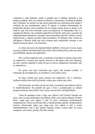 vulnerada  a  cada  infração,  sendo  a  conduta  que  a  infringe  atentado  à  sua 
própria validade. Mas, em relação ao Direito, o antijurídico (conduta proibida) 
não é infração, no sentido em que desta expressão nos utilizamos para aludir à 
violação  de  um  mandamento  moral.  É  apenas  a  conduta  determinada  na 
proposição jurídica como condição de um sujeito contra quem se dirige o ato 
coativo,  que  está  nela  estatuído  como  conseqüência.  O  antijurídico  não  é  a 
negação do Direito, sim condição específica do Direito, pelo que o conceito de 
antijuridicidade abandona a posição extra­sistemática que lhe confere a teoria 
imperativista  e  adquire posição  intra­sistemática.  Os  homens  não  violam  ou 
infringem  o  Direito,  dado  que  este  somente  pelo  antijurídico  alcança  a  sua 
função essencial, que é a de sancionar. 
A crítica da teoria da imperatividade também é feita por Cossio, numa 
exaustiva análise fenomenológica da norma. Desta destacamos, pela sua maior 
acessibilidade, apenas um argumento. 
Diz o jurista argentino que, se podemos considerar a norma como juízo 
ou imperativo, veremos que aquele conceito se lhe aplica, não este. Bastaria, 
no caso, testá­la segundo a noção de que os juízos comportam reiteração, não 
os imperativos. 
Os  juízos,  por  mais  reiterados  que  sejam,  não  perdem  sentido.  A 
reiteração de um imperativo, ao contrário, é um contra­senso. 
Se  digo  ordeno  que  cales,  enuncio  um  imperativo.  Se  o  reiterasse, 
nenhum sentido teria fazê­lo dizendo ordeno que ordeno que cales. 
Diversamente, servindo­me de um juízo, constatarei que poderei reiterá­ 
lo  indefinidamente.  Na  medida  em  que  o  fizer  a  compreensão  se  tornará 
progressivamente mais difícil, mas o juízo conservará a inteligibilidade. 
Tomo de qualquer coisa e digo  este objeto é útil. Estarei fazendo  um 
juízo, uma vez que predicando um atributo (útil) a um sujeito (objeto). Poderei 
dizer:  julgo  que  este  objeto  é  útil.  O  juízo  continuará  perfeitamente 
compreensível. Estou em dúvida sobre a minha própria opinião. Ainda poderia 
reiterar,  observando  julgo  que  julgo  que  este  objeto  é  útil,  e  assim 
indefinidamente,  com  o  que  apenas  lograria  tornar  o  juízo  cada  vez  mais 
complexo, sem nunca, porém, tirar­lhe sentido.
 