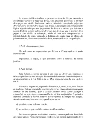 As normas jurídicas também se prestam à reiteração. Há, por exemplo, a 
que obriga o devedor a pagar sua dívida. Será ela assim elaborada: o devedor 
deve pagar sua dívida. Assiste­me, todavia, reiterá­la, enunciando: julgo que 
deve ser que o devedor deva pagar sua dívida. A reiteração será perfeitamente 
lógica, significando que meu julgamento do dever é o mesmo que dele faz a 
norma. Poderia insistir: julgo que deve ser que deva ser que o devedor deva 
pagar  a  sua  dívida.  A  reiteração,  ainda  aí,  não  teria  comprometido  a 
inteligibilidade  do  juízo.  Variando  a  distância  do  sujeito  face  ao  objeto  do 
juízo normativo, altera­se o enunciado deste, sem sacrifício de sua perfeição. 
5.1.1.2  A norma como juízo 
São  relevantes  os  argumentos  que  Kelsen  e  Cossio  opõem  à  teoria 
imperativista. 
Exporemos,  a  seguir,  o  que  entendem  sobre  a  natureza  da  norma 
jurídica. 
5.1.2.1  Kelsen 
Para  Kelsen,  a  norma  jurídica  é  um  juízo  de  dever  ser.  Expressa  o 
enlace específico de uma situação de fato condicionante de uma conseqüência. 
A lei natural diz se é A, é B, (tem de ser B); a norma jurídica diz se é A, deve 
ser B. 
Não sendo imperativa, expressão de vontade, é, como juízo, uma função 
de intelecto. Daí seu enunciado genérico: Em certas circunstâncias (uma certa 
conduta  de  um  homem),  quer  o  Estado  realizar  certas  ações  (castigo  e 
execução), ou seja, impor as conseqüências do fato antijurídico. O primeiro 
elemento (conduta) é o dever jurídico; a conseqüência é a sanção ou a coação. 
A cada um desses elementos corresponde uma norma: 
a)  primária, a que ordena a coação; 
b)  secundária, a que estabelece como devida a conduta. 
Precisamente porque se desdobra em duas, a norma pode ser formulada 
em outros termos: “Em determinadas condições, um homem determinado deve
 