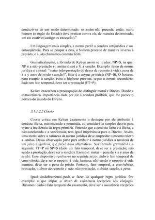 conduzir­se  de  um  modo  determinado;  se  assim  não  procede,  então,  outro 
homem (o órgão do Estado) deve praticar contra ele, de maneira determinada, 
um ato coativo (castigo ou execução).” 
Em linguagem mais simples, a norma prevê a conduta antijurídica e sua 
conseqüência. Para se poupar a esta, o homem procede de maneira inversa à 
prevista, e a isto chamamos conduta lícita. 
Gramaticalmente, a fórmula de Kelsen assim se  traduz: NP=S, na qual 
NP é a não­prestação (o antijurídico) e S, a sanção. Exemplo típico de norma 
jurídica é a penal: “matar (não­prestação do dever de respeito à vida), pena de 
x a y anos de prisão (sanção)”. Esta é a norma primária (NP=S). O homem, 
para escapar à sanção, evita a hipótese  prevista, segue a  norma secundária: 
dado um fato temporal, deve ser a prestação (FT=P). 
Kelsen exacerbou a preocupação de distinguir moral e Direito. Donde a 
extraordinária importância dada por ele à conduta proibida, que lhe parece o 
pórtico do mundo do Direito. 
5.1.1.2.2 Cossio 
Cossio  critica  em  Kelsen  exatamente  o  destaque  por  ele  atribuído  à 
conduta ilícita, minimizando a permitida, ao considerá­la simples desvio para 
evitar a incidência da regra primária. Entende que a conduta lícita e a ilícita, a 
não­sancionada e a sancionada, têm igual importância para o Direito. Assim, 
uma teoria sobre a natureza da norma jurídica deve emprestar o mesmo relevo 
a  ambas. Dessa observação parte para atribuir à norma jurídica a natureza de 
um juízo disjuntivo, que prevê duas alternativas. Sua fórmula gramatical é a 
seguinte: FT=P ou SP=S (dado um fato temporal, deve ser a prestação; não 
sendo a prestação, deve ser a sanção). Exemplo: matar – pena de x a y anos de 
prisão. Esse dispositivo resolve­se no seguinte juízo: dado o fato temporal da 
convivência, deve ser o respeito à vida humana; não sendo o respeito à vida 
humana,  deve  ser  a  pena  de  prisão.  Portanto,  fato  temporal,  a  convivência, 
prestação, o dever de respeito à vida: não­prestação, o delito; sanção, a pena. 
Igual  desdobramento  pode­se  fazer  de  qualquer  regra  jurídica.  Por 
exemplo:  a  que  impõe  o  dever  de  assistência  recíproca  aos  cônjuges. 
Diríamos: dado o fato temporal do casamento, deve ser a assistência recíproca
 