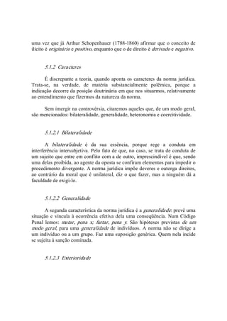 uma vez que já Arthur Schopenhauer (1788­1860) afirmar que o conceito de 
ilícito é originário e positivo, enquanto que o de direito é derivado e negativo. 
5.1.2  Caracteres 
É discrepante a teoria, quando aponta os caracteres da norma jurídica. 
Trata­se,  na  verdade,  de  matéria  substancialmente  polêmica,  porque  a 
indicação decorre da posição doutrinária em que nos situarmos, relativamente 
ao entendimento que fizermos da natureza da norma. 
Sem imergir na controvérsia, citaremos aqueles que, de um modo geral, 
são mencionados: bilateralidade, generalidade, heteronomia e coercitividade. 
5.1.2.1  Bilateralidade 
A  bilateralidade  é  da  sua  essência,  porque  rege  a  conduta  em 
interferência intersubjetiva. Pelo fato de que, no caso, se trata de conduta de 
um sujeito que entre em conflito com a de outro, imprescindível é que, sendo 
uma delas proibida, ao agente da oposta se confiram elementos para impedir o 
procedimento divergente. A norma jurídica impõe deveres e outorga direitos, 
ao contrário da moral que é unilateral, diz o que fazer, mas a ninguém dá a 
faculdade de exigi­lo. 
5.1.2.2  Generalidade 
A segunda característica da norma jurídica é a generalidade: prevê uma 
situação e vincula à ocorrência efetiva dela uma conseqüência. Num Código 
Penal  lemos:  matar,  pena  x;  furtar,  pena  y.  São  hipóteses  previstas  de  um 
modo geral, para uma generalidade de indivíduos.  A norma não se dirige a 
um indivíduo ou a um grupo. Faz uma suposição genérica. Quem nela incide 
se sujeita à sanção cominada. 
5.1.2.3  Exterioridade
 