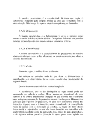 A  terceira  característica  é  a  exterioridade.  O  dever  que  impõe  é 
cabalmente  cumprido  pela  simples  prática  de  atos  que  coincidem  com  a 
determinação. Não indaga do aspecto subjetivo ou psicológico da conduta. 
5.1.2.4  Heteronomia 
A  Quarta  característica  é  a  heteronomia.  O  dever  é  imposto  como 
ordem estranha à deliberação dos súditos. Cumprimos fielmente um preceito 
jurídico porque ele assim nos manda, não por imperativo próprio. 
5.1.2.5  Coercitividade 
A  última  característica  é  a  coercitividade.  Se  procedemos  de  maneira 
divergente  do  que  exige,  utiliza  elementos  de  constrangimento  para  obter  a 
conduta determinada. 
5.1.2.6  Crítica 
Passamos, agora, à análise desses predicados. 
Em  relação  ao  primeiro,  nada  há  que  dizer.  A  bilateralidade  é 
reconhecida,  sem  discrepância,  talvez  como  característica  fundamental  da 
regra de Direito. 
Quanto às outras características, existe divergência. 
A  exterioridade,  que  se  diz  distingui­la  da  regra  moral,  pode  ser 
contestada,  em  relação  a  ambas.  Moral  meramente  intencional  não  tem 
sentido. E no Direito encontramos situações em que a norma não se contenta 
com a simples consideração do procedimento exterior do agente. Há conceitos 
jurídicos que só podem ser precisados, em cada caso, consoante a análise das 
intenções.  Alguém mata e é absolvido; outro, é condenado.  A conseqüência 
varia  de  acordo  com  a  motivação  da  conduta.  A  noção  de  dolo  (delito 
intencional), a culpa (delito em que não houve intenção, mas descuido), a de 
preterintencionalidade (delito de que resulta lesão maior do que a pretendida), 
a  de  legítima  defesa,  putativa  (situação  de  quem  pensa  estar  agindo  em
 