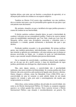 legítima defesa, sem estar, por ser ilusória a consciência da agressão), só se 
alcançam pela análise da conduta no seu aspecto subjetivo. 
Também  no  Direito  Civil  ocorre  algo  semelhante:  nos  atos  jurídicos, 
deve­se atentar mais para o que foi pretendido pelos agentes do que para o que 
está patente num documento. 
Há, portanto, situações em que a incidência da regra jurídica presume o 
exame da conduta na sua interioridade. 
O direito canônico conhece situação  típica, na qual  a  interioridade da 
conduta é relevante em sua conseqüência jurídica. Trata­se da reserva mental, 
causa de anulabilidade  matrimonial, que Von Tuhr, citado por  Luiz José de 
Mesquita,  define  como  uma  divergência  consciente  e  voluntária  entre  a 
declaração  e  a  vontade,  quando  tacitamente  o  declarante  não  quer  o  que 
declara. 
Predicado também recusado é o da generalidade. Há normas jurídicas 
gerais,  mas  também particulares,  individualizadas,  como  as  de  um contrato, 
que somente se aplicam aos contratantes, a de uma sentença, que só alcança as 
pessoas  envolvidas  no  litígio,  etc.  A  própria  lei  pode  ser  individualizada, 
assim, a que concede isenção tributária para pessoa determinada. 
Em se tratando da coercitividade, o problema torna­se mais complexo 
por  ser  ela  que  nos  dá  o  perfil  exterior,  o  traço  de  identificação  da  regra 
jurídica, permitindo­nos distingui­las, objetivamente, das demais. 
Mas,  para  alguns  autores,  a  coercitividade  não  é  peculiaridade 
autônoma, mas mero corolário da bilateralidade. Se a norma jurídica não fosse 
bilateral, não seria coercitiva, pela ausência de ligação entre deveres e direitos. 
Outros  chegam  a  afirmar,  como  faz  Benedetto  Croce  (1866­1952),  que  a 
coercitividade  de  uma  lei  somente  se  pode  admitir  diante  de  um  estado 
negativo  de  vontade  e  ação,  pois  ação  e  constrangimento  são  noções  que 
reciprocamente se excluem. 
Além disso, certas normas jurídicas são privadas de coercitividade, tais 
como as de Direito Internacional Público. Os Estados as cumprem enquanto 
querem  e  as  violam  quando  lhes  convém.  Nem  é  preciso  invocar  o  Direito 
Internacional  Público,  cuja  situação  é  reconhecidamente  sui  generis.  No
 
