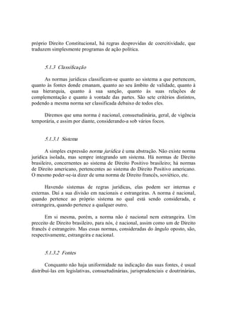 próprio  Direito  Constitucional,  há  regras  desprovidas  de  coercitividade,  que 
traduzem simplesmente programas de ação política. 
5.1.3  Classificação 
As normas jurídicas classificam­se quanto ao sistema a que pertencem, 
quanto às fontes donde emanam, quanto ao seu âmbito de validade, quanto à 
sua  hierarquia,  quanto  à  sua  sanção,  quanto  às  suas  relações  de 
complementação  e  quanto  à  vontade  das  partes.  São  sete  critérios  distintos, 
podendo a mesma norma ser classificada debaixo de todos eles. 
Diremos que uma norma é nacional, consuetudinária, geral, de vigência 
temporária, e assim por diante, considerando­a sob vários focos. 
5.1.3.1  Sistema 
A simples expressão norma jurídica é uma abstração. Não existe norma 
jurídica  isolada,  mas  sempre  integrando  um  sistema.  Há  normas  de  Direito 
brasileiro, concernentes ao sistema de  Direito Positivo brasileiro; há normas 
de Direito americano, pertencentes ao sistema do Direito Positivo americano. 
O mesmo poder­se­ia dizer de uma norma de Direito francês, soviético, etc. 
Havendo  sistemas  de  regras  jurídicas,  elas  podem  ser  internas  e 
externas. Daí a sua divisão em nacionais e estrangeiras. A norma é nacional, 
quando  pertence  ao  próprio  sistema  no  qual  está  sendo  considerada,  e 
estrangeira, quando pertence a qualquer outro. 
Em  si  mesma,  porém,  a  norma  não  é  nacional  nem  estrangeira.  Um 
preceito de Direito brasileiro, para nós, é nacional, assim como um de Direito 
francês é estrangeiro. Mas essas normas, consideradas do ângulo oposto, são, 
respectivamente, estrangeira e nacional. 
5.1.3.2  Fontes 
Conquanto não haja uniformidade na indicação das suas fontes, é usual 
distribuí­las em legislativas, consuetudinárias, jurisprudenciais e doutrinárias,
 