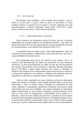 1.1.2  Ser e dever ser 
Da distinção entre realidade e  valor  resultam  duas posições: a  que  se 
refere  ao ser  dos  entes  e  a  que  se  refere ao  dever  ser  do  homem.  E,  como 
corolários  dessas,  os  conceitos de  lei natural e  lei  ética,  distinção essa cujo 
desconhecimento,  conforme  Raimundo  Farias  Brito  (1862­1917),  atenta 
contra a natureza das coisas e a mais comum experiência. 
1.1.2.1  Juízos enunciativos e valorativos 
Esses  conceitos  são  alcançados  através  de  juízos  que  são  a  alavanca 
fundamental da atividade  cognitiva da  inteligência humana,  o que deles faz 
sejam inteiramente diversos das representações, mesmo considerados do ponto 
de vista psicológico, como afirma Franz Brentano (1838­1917). 
A experiência tem por objeto coisas e fatos individualizados. Sobre ela 
a mente do homem elabora o conhecimento. Mas assim não faria, não fosse a 
sua possibilidade de formular juízos, 
Essa  aglutinação  pode  dar­se  por  análise  ou  por  síntese,  isto  é,  ou 
consiste  numa  decomposição  do  objeto  da  experiência  em  seus  elementos 
intrínsecos, ou num acrescentamento ao objeto de algo que não lhe pertence 
por essência. Há, portanto, juízos analíticos e sintéticos. Segundo Emmanuel 
Kant  (1724­1804),  a  quem  coube  formular  com  clareza  a  distinção,  os 
analíticos não ampliam nosso conhecimento, apenas desenvolvem o conceito e 
o tornam mais inteligível. Ao contrário, os sintéticos são autênticos juízos de 
experiência e sobre eles se constróem todas as ciências explicativas. 
Além do mais, construídos os juízos sintéticos na base da observação, 
podem eles mesmos ser ligados, numa segunda operação lógica, cujo nível de 
criatividade  é  maior.  Se  temos  noções  resultantes  da  experiência  de  duas 
coisas  singulares  e  conseguimos  aglutiná­las,  formamos  uma  terceira  noção 
representativa de uma nova realidade,  cuja criação dependeu  da  experiência 
apenas  indiretamente.  E  nesse  processo  atingimos,  progressivamente,  níveis 
cada  vez  mais  altos  de  compreensão  e  generalidade.  Como  explica  G.  J. 
Romanes, a partir do mais simples juízo possível e, portanto, da mais simples 
proposição (correspondente gramatical do juízo), a inteligência humana eleva­ 
se de um modo uniforme e ininterrupto. Nem é outra a lição de Kant, quando 
ensina que os juízos estabelecem uma unidade entre as nossas representações,
 