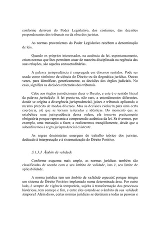 conforme  derivem  do  Poder  Legislativo,  dos  costumes,  das  decisões 
preponderantes dos tribunais ou da obra dos juristas. 
As normas provenientes do Poder Legislativo recebem a denominação 
de leis. 
Quando os próprios interessados, na ausência da lei, espontaneamente, 
criam normas que lhes permitem atuar de maneira disciplinada na regência das 
suas relações, são aquelas consuetudinárias. 
A palavra  jurisprudência é empregada em diversos sentidos. Pode ser 
usada como sinônimo de ciência do Direito ou de dogmática jurídica. Outras 
vezes,  para  identificar,  genericamente,  as  decisões  dos  órgãos  judiciais.  No 
caso, significa as decisões reiteradas dos tribunais. 
Cabe aos órgãos jurisdicionais dizer o Direito, e este é o sentido literal 
da  palavra  jurisdição.  A  lei  presta­se,  não  raro,  a  entendimentos  diferentes, 
donde se origina a divergência jurisprudencial, juizes e tribunais aplicando o 
mesmo preceito de modos diversos. Mas as decisões evoluem para uma certa 
coerência,  até  que  se  tornam  reiteradas  e  idênticas.  Do  momento  que  se 
estabelece  uma  jurisprudência  dessa  ordem,  ela  torna­se  praticamente 
obrigatória porque representa a compreensão autêntica da lei. Se tivermos, por 
exemplo, uma transação a fazer, a realizaremos tranqüilamente, desde que a 
subordinemos à regra jurisprudencial existente. 
As  regras  doutrinárias  emergem  do  trabalho  teórico  dos  juristas, 
dedicado à interpretação e à sistematização do Direito Positivo. 
5.1.3.3  Âmbito de validade 
Conforme  esquema  mais  amplo,  as  normas  jurídicas  também  são 
classificadas  de acordo com o  seu  âmbito  de  validade,  isto  é, seu  limite de 
aplicabilidade. 
A norma jurídica tem um âmbito de validade espacial, porque integra 
um sistema de Direito Positivo implantado numa determinada área. Por outro 
lado, é sempre de vigência temporária, sujeita à transformação dos processos 
históricos, tem começo e fim, e entre eles estende­se o âmbito da sua validade 
temporal. Além disso, certas normas jurídicas se destinam a todas as pessoas e
 
