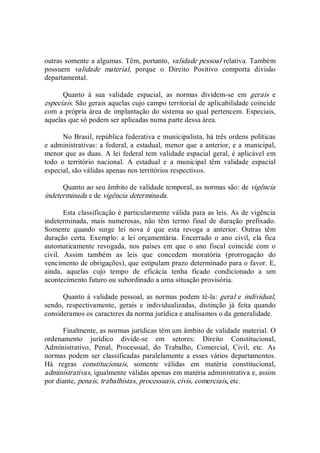 outras somente a algumas. Têm, portanto, validade pessoal relativa. Também 
possuem  validade  material,  porque  o  Direito  Positivo  comporta  divisão 
departamental. 
Quanto  à  sua  validade  espacial,  as  normas  dividem­se  em  gerais  e 
especiais. São gerais aquelas cujo campo territorial de aplicabilidade coincide 
com a própria área de implantação do sistema ao qual pertencem. Especiais, 
aquelas que só podem ser aplicadas numa parte dessa área. 
No Brasil, república federativa e municipalista, há três ordens políticas 
e administrativas: a federal, a estadual, menor que a anterior, e a municipal, 
menor que as duas. A lei federal tem validade espacial geral, é aplicável em 
todo  o  território  nacional.  A  estadual  e  a  municipal  têm  validade  espacial 
especial, são válidas apenas nos territórios respectivos. 
Quanto ao seu âmbito de validade temporal, as normas são: de vigência 
indeterminada e de vigência determinada. 
Esta classificação é particularmente válida para as leis. As de vigência 
indeterminada,  mais  numerosas,  não  têm  termo  final  de  duração  prefixado. 
Somente  quando  surge  lei  nova  é  que  esta  revoga  a  anterior.  Outras  têm 
duração  certa.  Exemplo:  a  lei  orçamentária.  Encerrado  o  ano  civil,  ela  fica 
automaticamente  revogada,  nos  países  em  que  o  ano  fiscal  coincide  com  o 
civil.  Assim  também  as  leis  que  concedem  moratória  (prorrogação  do 
vencimento de obrigações), que estipulam prazo determinado para o favor. E, 
ainda,  aquelas  cujo  tempo  de  eficácia  tenha  ficado  condicionado  a  um 
acontecimento futuro ou subordinado a uma situação provisória. 
Quanto à validade pessoal, as normas podem tê­la: geral e individual, 
sendo,  respectivamente,  gerais  e  individualizadas,  distinção  já  feita  quando 
consideramos os caracteres da norma jurídica e analisamos o da generalidade. 
Finalmente, as normas jurídicas têm um âmbito de validade material. O 
ordenamento  jurídico  divide­se  em  setores:  Direito  Constitucional, 
Administrativo,  Penal,  Processual,  do  Trabalho,  Comercial,  Civil,  etc.  As 
normas podem ser classificadas paralelamente a esses vários departamentos. 
Há  regras  constitucionais,  somente  válidas  em  matéria  constitucional, 
administrativas, igualmente válidas apenas em matéria administrativa e, assim 
por diante, penais, trabalhistas, processuais, civis, comerciais, etc.
 