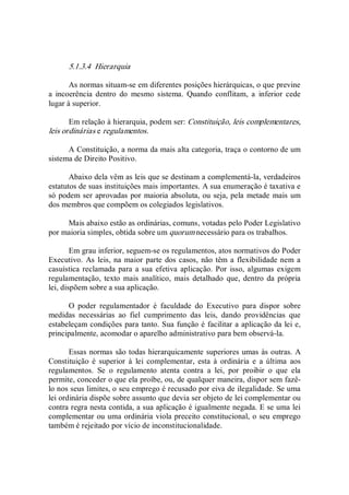 5.1.3.4  Hierarquia 
As normas situam­se em diferentes posições hierárquicas, o que previne 
a  incoerência  dentro  do  mesmo  sistema.  Quando  conflitam,  a  inferior  cede 
lugar à superior. 
Em relação à hierarquia, podem ser: Constituição, leis complementares, 
leis ordinárias e regulamentos. 
A Constituição, a norma da mais alta categoria, traça o contorno de um 
sistema de Direito Positivo. 
Abaixo dela vêm as leis que se destinam a complementá­la, verdadeiros 
estatutos de suas instituições mais importantes. A sua enumeração é taxativa e 
só podem ser aprovadas por maioria absoluta, ou seja, pela metade mais um 
dos membros que compõem os colegiados legislativos. 
Mais abaixo estão as ordinárias, comuns, votadas pelo Poder Legislativo 
por maioria simples, obtida sobre um quorum necessário para os trabalhos. 
Em grau inferior, seguem­se os regulamentos, atos normativos do Poder 
Executivo. As leis, na maior parte dos casos, não têm a flexibilidade nem a 
casuística reclamada para a sua efetiva aplicação. Por isso, algumas exigem 
regulamentação,  texto  mais analítico,  mais  detalhado  que,  dentro da própria 
lei, dispõem sobre a sua aplicação. 
O  poder  regulamentador  é  faculdade  do  Executivo  para  dispor  sobre 
medidas  necessárias  ao  fiel  cumprimento  das  leis,  dando  providências  que 
estabeleçam condições para tanto. Sua função é facilitar a aplicação da lei e, 
principalmente, acomodar o aparelho administrativo para bem observá­la. 
Essas normas são todas hierarquicamente superiores umas às outras. A 
Constituição  é  superior  à  lei  complementar,  esta  à  ordinária  e  a  última  aos 
regulamentos.  Se  o  regulamento  atenta  contra  a  lei,  por  proibir  o  que  ela 
permite, conceder o que ela proíbe, ou, de qualquer maneira, dispor sem fazê­ 
lo nos seus limites, o seu emprego é recusado por eiva de ilegalidade. Se uma 
lei ordinária dispõe sobre assunto que devia ser objeto de lei complementar ou 
contra regra nesta contida, a sua aplicação é igualmente negada. E se uma lei 
complementar ou uma ordinária viola preceito constitucional, o seu emprego 
também é rejeitado por vício de inconstitucionalidade.
 