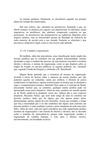 As  normas  jurídicas,  finalmente,  se  classificam  segundo  sua  posição 
diante da vontade dos interessados. 
Sob  este  critério,  são:  absolutas  ou  permissivas,  formando  o  que,  no 
direito romano, se chamava jus cogens e jus dispositivum. As absolutas, sejam 
imperativas  ou  proibitivas,  não  admitem  composição  contrária  ao  que 
preceituam.  As permissivas são  interpretativas ou supletivas.  Regulam  certo 
negócio  jurídico,  mas  os  interessados  gozam  da  liberdade  de  realizá­lo  de 
outra  maneira,  de  acordo  com  a  sua  vontade.  Somente  se  silenciam  é  que 
prevalece o dispositivo legal, como se este tivesse sido adotado. 
5.1.3.8  Conduta e organização 
Há também, além das precedentes, uma classificação muito ampla das 
normas  jurídicas  que  as  considera  em  sua  própria  funcionalidade:  normas 
destinadas a reger a conduta das pessoas, de cuja natureza vinculativa resultam 
direitos e deveres, e normas de organização, como as que dispõem sobre os 
órgãos  do  Estado,  os  serviços  públicos,  os  regimes  políticos,  etc.,  distinção 
que, segundo Claude du Pasquier, é atribuída a W. Burckhardt. 
Miguel  Reale  pretende  que  a  existência  de  normas  de  organização 
invalida  a  teoria  de  Kelsen  sobre  a  natureza  da  norma  jurídica,  por  não 
poderem  aquelas  ser  reduzidas,  senão  por  artifício,  à  fórmula  de  juízos 
condicionais ou hipotéticos, apenas aceitável para as normas que se destinam a 
reger o comportamento humano. Machado Neto opõe­se à restrição de Reale, 
procurando  mostrar  que,  ao  contrário,  qualquer  norma  jurídica  pode  ser 
apresentada como juízo disjuntivo. Além do mais, também em sentido oposto 
ao  de  Reale,  poder­se­ia  ponderar,  como  faz,  embora  não  a  esse  expresso 
propósito,  Recaséns  Siches,  que  nem  todo  artigo  de  uma  lei  constitui  um 
preceito  jurídico,  dado  que  há  alguns  que  são  apenas  partes  deste, 
determinando, apenas, alguns de seus elementos. Assim, por exemplo, o artigo 
que fixa a maioridade por si só não estabelece der algum, nem constitui um 
preceito jurídico: é uma condição comum e parte integrante de toda uma série 
deles. Além do mais, cabe por igual considerar que toda organização jurídica 
(normas de organização) é um sistema de direitos e deveres, não se devendo 
ceder  à  tentação  de  materializá­la,  porque  toda  organização  jurídica  é 
organização  de  conduta  humana,  e  esta,  para  o  Direito,  resolve, 
inevitavelmente, em faculdade ou dever.
 