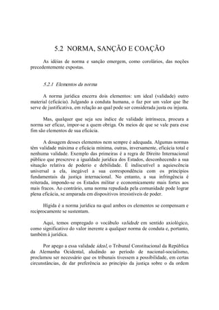 5.2  NORMA, SANÇÃO E COAÇÃO 
As  idéias  de  norma  e  sanção  emergem,  como  corolários,  das  noções 
precedentemente expostas. 
5.2.1  Elementos da norma 
A  norma  jurídica  encerra  dois  elementos:  um  ideal  (validade)  outro 
material (eficácia). Julgando a conduta humana, o faz por um valor que lhe 
serve de justificativa, em relação ao qual pode ser considerada justa ou injusta. 
Mas,  qualquer  que  seja  seu  índice  de  validade  intrínseca,  procura  a 
norma ser eficaz, impor­se a quem obriga. Os meios de que se vale para esse 
fim são elementos de sua eficácia. 
A dosagem desses elementos nem sempre é adequada. Algumas normas 
têm validade máxima e eficácia mínima, outras, inversamente, eficácia total e 
nenhuma validade. Exemplo das primeiras é a regra de Direito Internacional 
público que prescreve a igualdade jurídica dos Estados, desconhecendo a sua 
situação  relativa  de  poderio  e  debilidade.  É  indiscutível  a  aquiescência 
universal  a  ela,  inegável  a  sua  correspondência  com  os  princípios 
fundamentais  da  justiça  internacional.  No  entanto,  a  sua  infringência  é 
reiterada,  impondo­se  os  Estados  militar  e  economicamente  mais  fortes  aos 
mais fracos. Ao contrário, uma norma repudiada pela comunidade pode lograr 
plena eficácia, se amparada em dispositivos irresistíveis de poder. 
Hígida é a norma jurídica na qual ambos os elementos se compensam e 
reciprocamente se sustentam. 
Aqui,  temos  empregado  o  vocábulo  validade  em  sentido  axiológico, 
como significativo do valor inerente a qualquer norma de conduta e, portanto, 
também à jurídica. 
Por apego a essa validade ideal, o Tribunal Constitucional da República 
da  Alemanha  Ocidental,  aludindo  ao  período  de  nacional­socialismo, 
proclamou ser necessário que os tribunais tivessem a possibilidade, em certas 
circunstâncias,  de  dar  preferência  ao  princípio  da  justiça  sobre  o  da  ordem
 