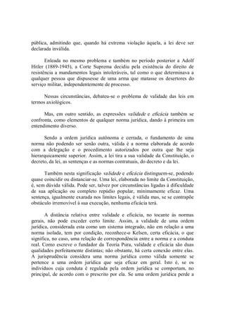 pública,  admitindo  que,  quando  há  extrema  violação  àquela,  a  lei  deve  ser 
declarada inválida. 
Enleada  no  mesmo  problema  e  também  no  período  posterior  a  Adolf 
Hitler  (1889­1945),  a  Corte  Suprema  decidiu  pela  existência  do  direito  de 
resistência a mandamentos legais intoleráveis, tal como o que determinava a 
qualquer  pessoa  que  dispusesse  de  uma  arma  que  matasse  os  desertores  do 
serviço militar, independentemente de processo. 
Nessas  circunstâncias, debateu­se  o problema  de  validade  das  leis em 
termos axiológicos. 
Mas,  em  outro  sentido,  as  expressões  validade  e  eficácia  também  se 
confronta, como elementos de qualquer norma jurídica, dando à primeira um 
entendimento diverso. 
Sendo  a  ordem  jurídica  autônoma  e  cerrada,  o  fundamento  de  uma 
norma  não  podendo  ser  senão  outra,  válida  é  a  norma  elaborada  de  acordo 
com  a  delegação  e  o  procedimento  autorizados  por  outra  que  lhe  seja 
hierarquicamente superior. Assim, a lei tira a sua validade da Constituição, o 
decreto, da lei, as sentenças e as normas contratuais, do decreto e da lei. 
Também nesta significação validade e eficácia distinguem­se, podendo 
quase coincidir ou distanciar­se. Uma lei, elaborada no limite da Constituição, 
é, sem dúvida válida. Pode ser, talvez por circunstâncias ligadas à dificuldade 
de  sua  aplicação  ou  completo  repúdio  popular,  minimamente  eficaz.  Uma 
sentença, igualmente exarada nos limites legais, é válida mas, se se contrapõe 
obstáculo irremovível à sua execução, nenhuma eficácia terá. 
A  distância  relativa  entre  validade  e  eficácia,  no  tocante  às  normas 
gerais,  não  pode  exceder  certo  limite.  Assim,  a  validade  de  uma  ordem 
jurídica, considerada esta como um sistema integrado, não em relação a uma 
norma  isolada,  tem  por  condição,  reconhece­o  Kelsen,  certa  eficácia,  o  que 
significa, no caso, uma relação de correspondência entre a norma e a conduta 
real. Como escreve o fundador da Teoria Pura, validade e eficácia são duas 
qualidades perfeitamente distintas; não obstante, há certa conexão entre elas. 
A  jurisprudência  considera  uma  norma  jurídica  como  válida  somente  se 
pertence  a  uma  ordem  jurídica  que  seja  eficaz  em  geral.  Isto  é,  se  os 
indivíduos  cuja  conduta  é  regulada  pela  ordem  jurídica  se  comportam,  no 
principal, de acordo com o prescrito por ela. Se uma ordem jurídica perde a
 