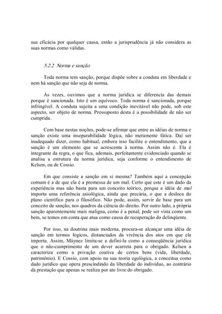 sua  eficácia  por  qualquer  causa,  então  a  jurisprudência  já  não  considera  as 
suas normas como válidas. 
5.2.2  Norma e sanção 
Toda norma tem sanção, porque dispõe sobre a conduta em liberdade e 
nem há sanção que não seja de norma. 
Às  vezes,  ouvimos  que  a  norma  jurídica  se  diferencia  das  demais 
porque é sancionada. Isto é um equívoco. Toda norma é sancionada, porque 
infringível.  A conduta  sujeita a  uma  condição  inevitável  não  pode,  sob este 
aspecto, ser objeto de norma. Pressuposto desta é a possibilidade de não ser 
cumprida. 
Com base nestas noções, pode­se afirmar que entre as idéias de norma e 
sanção  existe  uma  inseparabilidade  lógica,  não  meramente  fática.  Daí  ser 
inadequado dizer, como habitual, embora isso facilite o entendimento, que a 
sanção  é  um  elemento  que  se  acrescenta  à  norma.  Assim  não  é.  Ela  é 
integrante da regra, o que fica, ademais, perfeitamente evidenciado quando se 
analisa  a  estrutura  da  norma  jurídica,  seja  conforme  o  entendimento  de 
Kelsen, ou de Cossio. 
Em  que  consiste  a  sanção  em  si  mesma?  Também  aqui  a  concepção 
comum é a de que ela é a promessa de um mal. Certo que este é um dado da 
experiência  mas  não  basta para  um conceito teórico,  porque a  idéia de  mal 
importa  uma  referência  axiológica,  ainda  que  precária,  o  que  a  desloca  do 
plano  científico  para  o  filosófico.  Não  pode,  assim,  servir  de  base  para  um 
conceito de sanção, nos quadros da ciência do direito. Por outro lado, a própria 
sanção aparentemente mais maligna, como é a penal, pode ser vista como um 
bem, se temos em conta que atua como causa de recuperação do delinqüente. 
Por isso, na doutrina  mais moderna, procura­se alcançar uma  idéia de 
sanção  em  termos  lógicos,  distanciados  da  vivência  dos  atos  em  que  ela 
importa.  Assim,  Máynez  limita­se  a  defini­la  como  a  conseqüência  jurídica 
que  o  não­cumprimento  de  um  dever  acarreta  para  o  obrigado.  Kelsen  a 
caracteriza  como  a  privação  coativa  de  certos  bens  (vida,  liberdade, 
patrimônio). E Cossio, com apoio na sua teoria egológica, a conceitua como 
dado jurídico que opera prescindindo da liberdade do indivíduo, ao contrário 
da prestação que apenas se realiza por ato livre do obrigado.
 