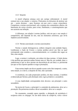 5.2.3  Sanções 
A  moral  religiosa  ameaça  com  um  castigo  sobrenatural.  A  moral 
comum tem a sua sanção: o remorso. Praticamos ou deixamos de praticar um 
ato  –  assim  dizemos  –  para  ficarmos  em  paz  com  a  nossa  consciência. 
Cumprimos a norma convencional, sob a ameaça dos comentários alheios, do 
banimento de certos círculos, para evitar, finalmente, o constrangimento que 
nos acarreta sua infração. 
A diferença, em relação à norma jurídica, está em que a sua sanção é 
compulsória,  não  depende  de  nós,  mas  de  elementos  exteriores,  que  nô­la 
impõem coercitivamente. 
5.2.4  Norma sancionada e norma sancionadora 
Norma  e sanção  distinguem­se, embora  integrem  uma unidade  lógica. 
Lembramos  a  lição  de  Cossio:  a  norma  jurídica  prevê  um  fato  ao  qual 
corresponde uma conduta  e, concomitantemente,  se  a  conduta não segue ao 
fato, uma sanção. 
Logo, a norma é, realmente, um enlace de duas normas. A fusão destas 
é tão perfeita que parecem ambas formar uma só. Mas há, em verdade, duas: a 
endonorma (o que se deve prestar em decorrência de um fato) e a perinorma 
(ao que se fica exposto quando se nega a prestação). 
Uma norma impõe um dever quando ocorre certo fato temporal, e outra, 
uma sanção, se o dever, a despeito do fato, não é prestado. 
A existência, em cada proposição jurídica, de duas normas, é também 
evidenciada por Kelsen, pela distinção entre regra primária e secundária. 
A  essa  duplicidade  correspondem  dois  deveres:  um  principal  e  outro 
secundário. 
Na teoria de Cossio, o principal é o conteúdo da endonorma: deve ser a 
prestação. Da perinorma resulta o dever secundário: deve ser a sanção. 
No  casamento,  exemplo  agora  repetido,  a  obrigação  de  assistência  é 
recíproca entre  os  cônjuges.  Se  um  deles  deixa  de  cumpri­la,  viola  o  dever
 