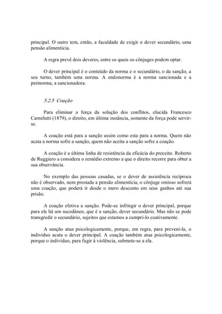 principal. O outro tem, então, a faculdade de exigir o dever secundário, uma 
pensão alimentícia. 
A regra prevê dois deveres, entre os quais os cônjuges podem optar. 
O dever principal é o conteúdo da norma e o secundário, o da sanção, a 
seu  turno,  também  uma  norma.  A  endonorma  é  a  norma  sancionada  e  a 
perinorma, a sancionadora. 
5.2.5  Coação 
Para  eliminar  a  força  da  solução  dos  conflitos,  elucida  Francesco 
Carnelutti (1879), o direito, em última instância, somente da força pode servir­ 
se. 
A coação está para a sanção assim como esta para a norma. Quem não 
acata a norma sofre a sanção, quem não aceita a sanção sofre a coação. 
A coação é a última linha de resistência da eficácia do preceito. Roberto 
de Ruggiero a considera o remédio extremo a que o direito recorre para obter a 
sua observância. 
No  exemplo  das  pessoas  casadas,  se  o  dever  de  assistência  recíproca 
não é observado, nem prestada a pensão alimentícia, o cônjuge omisso sofrerá 
uma  coação,  que  poderá  ir  desde  o  mero  desconto  em  seus  ganhos  até  sua 
prisão. 
A coação efetiva a sanção. Pode­se infringir o dever principal, porque 
para ele há um sucedâneo, que é a sanção, dever secundário. Mas não se pode 
transgredir o secundário, sujeitos que estamos a cumpri­lo coativamente. 
A sanção atua  psicologicamente, porque,  em regra, para  preveni­la,  o 
indivíduo acata o  dever  principal.  A  coação  também atua  psicologicamente, 
porque o indivíduo, para fugir à violência, submete­se a ela.
 