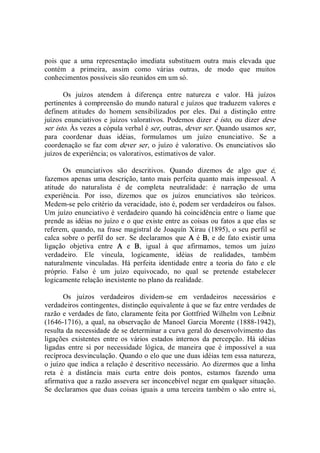 pois  que  a  uma  representação  imediata  substituem  outra  mais  elevada  que 
contém  a  primeira,  assim  como  várias  outras,  de  modo  que  muitos 
conhecimentos possíveis são reunidos em um só. 
Os  juízos  atendem  à  diferença  entre  natureza  e  valor.  Há  juízos 
pertinentes à compreensão do mundo natural e juízos que traduzem valores e 
definem  atitudes  do  homem  sensibilizados  por  eles.  Daí  a  distinção  entre 
juízos enunciativos e juízos valorativos. Podemos dizer é isto, ou dizer deve 
ser isto. Às vezes a cópula verbal é ser, outras, dever ser. Quando usamos ser, 
para  coordenar  duas  idéias,  formulamos  um  juízo  enunciativo.  Se  a 
coordenação se faz com dever ser, o juízo é valorativo. Os enunciativos são 
juízos de experiência; os valorativos, estimativos de valor. 
Os  enunciativos  são  descritivos.  Quando  dizemos  de  algo  que  é, 
fazemos apenas uma descrição, tanto mais perfeita quanto mais impessoal. A 
atitude  do  naturalista  é  de  completa  neutralidade:  é  narração  de  uma 
experiência.  Por  isso,  dizemos  que  os  juízos  enunciativos  são  teóricos. 
Medem­se pelo critério da veracidade, isto é, podem ser verdadeiros ou falsos. 
Um juízo enunciativo é verdadeiro quando há coincidência entre o liame que 
prende as idéias no juízo e o que existe entre as coisas ou fatos a que elas se 
referem, quando, na frase magistral de Joaquín Xirau (1895), o seu perfil se 
calca sobre o perfil do ser.  Se declaramos que A é B, e de fato existir uma 
ligação  objetiva  entre  A  e  B,  igual  à  que  afirmamos,  temos  um  juízo 
verdadeiro.  Ele  vincula,  logicamente,  idéias  de  realidades,  também 
naturalmente  vinculadas.  Há  perfeita  identidade  entre  a  teoria  do  fato  e  ele 
próprio.  Falso  é  um  juízo  equivocado,  no  qual  se  pretende  estabelecer 
logicamente relação inexistente no plano da realidade. 
Os  juízos  verdadeiros  dividem­se  em  verdadeiros  necessários  e 
verdadeiros contingentes, distinção equivalente à que se faz entre verdades de 
razão e verdades de fato, claramente feita por Gottfried Wilhelm von Leibniz 
(1646­1716), a qual, na observação de Manoel Garcia Morente (1888­1942), 
resulta da necessidade de se determinar a curva geral do desenvolvimento das 
ligações  existentes  entre  os  vários  estados  internos  da  percepção.  Há  idéias 
ligadas  entre  si  por  necessidade  lógica,  de  maneira  que  é  impossível  a  sua 
recíproca desvinculação. Quando o elo que une duas idéias tem essa natureza, 
o juízo que indica a relação é descritivo necessário. Ao dizermos que a linha 
reta  é  a  distância  mais  curta  entre  dois  pontos,  estamos  fazendo  uma 
afirmativa que a razão assevera ser inconcebível negar em qualquer situação. 
Se declaramos que duas coisas iguais a uma terceira também o são entre si,
 
