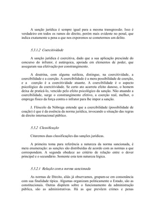 A  sanção  jurídica  é  sempre  igual  para  a  mesma  transgressão.  Isso  é 
verdadeiro em todos os ramos do direito, porém mais evidente no penal, que 
indica exatamente a pena a que nos exporemos se cometermos um delito. 
5.3.1.2  Coercitividade 
A sanção jurídica é coercitiva, dado que a sua aplicação prescinde do 
concurso  do  infrator,  é  autárquica,  apoiada  em  elementos  de  poder,  que 
asseguram sua efetivação por constrangimento. 
A  doutrina,  com  alguma  sutileza,  distingue,  na  coercitividade,  a 
coercibilidade e a coerção. A coercibilidade é a mera possibilidade de coerção, 
e  a    coerção  é  a  coercitividade  atuante.  A  coercibilidade  é  o  aspecto 
psicológico  da coercitividade. Se certo ato acarreta efeito danoso, o homem 
deixa de praticá­lo, vencido pelo efeito psicológico da sanção. Não atuando a 
coercibilidade,  surge  o  constrangimento  efetivo,  a  coerção  real,  melhor,  o 
emprego físico da força contra o infrator para lhe impor a sanção. 
J. Flóscolo da Nóbrega entende que a coercibilidade (possibilidade de 
coação) é que é da essência da norma jurídica, invocando a situação das regras 
de direito internacional público. 
5.3.2  Classificação 
Citaremos duas classificações das sanções jurídicas. 
A  primeira  toma  para  referência  a  natureza  da  norma  sancionada,  é 
mera enumeração: as sanções são distribuídas de acordo com as normas a que 
correspondem.  A  segunda  obedece  ao  critério  de  relação  entre  o  dever 
principal e o secundário. Somente esta tem natureza lógica. 
5.3.2.1  Relação com a norma sancionada 
As normas de Direito, aliás já observamos, grupam­se em consonância 
com sua finalidade típica. Algumas organizam politicamente o Estado, são as 
constitucionais.  Outras  dispõem  sobre  o  funcionamento  da  administração 
pública,  são  as  administrativas.  Há  as  que  prevêem  crimes  e  penas
 