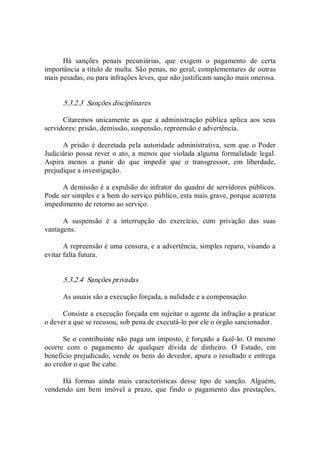 Há  sanções  penais  pecuniárias,  que  exigem  o  pagamento  de  certa 
importância a título de multa. São penas, no geral, complementares de outras 
mais pesadas, ou para infrações leves, que não justificam sanção mais onerosa. 
5.3.2.3  Sanções disciplinares 
Citaremos  unicamente  as que a  administração pública aplica aos seus 
servidores: prisão, demissão, suspensão, repreensão e advertência. 
A prisão é decretada pela autoridade administrativa, sem que  o Poder 
Judiciário possa rever o ato, a menos que violada alguma formalidade legal. 
Aspira  menos  a  punir  do  que  impedir  que  o  transgressor,  em  liberdade, 
prejudique a investigação. 
A demissão é a expulsão do infrator do quadro de servidores públicos. 
Pode ser simples e a bem do serviço público, esta mais grave, porque acarreta 
impedimento de retorno ao serviço. 
A  suspensão  é  a  interrupção  do  exercício,  com  privação  das  suas 
vantagens. 
A repreensão é uma censura, e a advertência, simples reparo, visando a 
evitar falta futura. 
5.3.2.4  Sanções privadas 
As usuais são a execução forçada, a nulidade e a compensação. 
Consiste a execução forçada em sujeitar o agente da infração a praticar 
o dever a que se recusou, sob pena de executá­lo por ele o órgão sancionador. 
Se o contribuinte não paga um imposto, é forçado a fazê­lo. O mesmo 
ocorre  com  o  pagamento  de  qualquer  dívida  de  dinheiro.  O  Estado,  em 
benefício prejudicado, vende os bens do devedor, apura o resultado e entrega 
ao credor o que lhe cabe. 
Há  formas  ainda  mais  características  desse  tipo  de  sanção.  Alguém, 
vendendo  um  bem  imóvel  a  prazo,  que  findo  o  pagamento  das  prestações,
 
