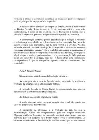 recusa­se  a  assinar  o  documento  definitivo  da  transação,  pode  o  comprador 
pedir ao juiz que lhe expeça o título respectivo. 
A nulidade existe em todos os campos do Direito, porém é mais comum 
no  Direito  Privado.  Retira  totalmente  do  ato  qualquer  eficácia.  Ato  nulo, 
juridicamente,  é  como  se  não  existisse.  Há  o  desrespeito  à  norma,  mas  a 
violação é inoperante, porque o ato praticado não aproveita ao seu autor. 
A compensação confere à pessoa prejudicada pela infração o resultado 
econômico que teria obtido, se o dever houvera sido cumprido. Por exemplo, 
alguém  compra  uma  mercadoria,  por  x,  para  recebê­la  a  30  dias.  Na  data 
aprazada, ela está custando x mais y. Se o comprador a recebesse e vendesse 
pelo preço atualizado, lucraria y. Se o vendedor não entrega a mercadoria e o 
comprador acaso tinha o compromisso de fornecê­la a terceiro, é obrigado a 
adquiri­la por  x  mais  y,  perdendo duas  vezes  y na transação. Não podemos 
exigir  do  vendedor  a  entrega,  mas  nos  é  lícito  obter  dele  importância 
correspondente  à  que  o  comprador  lograria,  caso  o  compromisso  fora 
respeitado. 
5.3.2.5  Sanções fiscais 
São cominadas aos infratores da legislação tributária. 
As  principais  são:  execução  forçada,  multa,  suspensão  de  atividade  e 
proibição de relações com a administração pública. 
A execução forçada, no Direito Fiscal, é a mesma sanção que, sob essa 
denominação, já estudamos no Direito Privado. 
As demais sanções são tipicamente fiscais. 
A  multa  não  tem  natureza  compensatória,  sim  penal,  tão  pesado  seu 
valor na generalidade das infrações 
A  suspensão  de  atividades  e  a  proibição  de  relações  com  a 
Administração  Pública  são  compreensíveis  pelo  seu  simples  enunciado. 
Algumas atividades dependem de permissão administrativa.  Nesse caso, seu 
exercício  pode  ser  suspenso  se  o  Poder  Público  cessa  o  licenciamento.  Da 
recusa de relações com a Administração resultam danos, que podem consistir
 