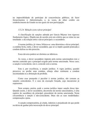 na  impossibilidade  de  participar  de  concorrências  públicas,  de  fazer 
fornecimentos  à  Administração,  e,  às  vezes,  de  obter  crédito  em 
estabelecimento do Estado ou nos quais ele tem participação. 
5.3.2.6  Relação com o dever principal 
A  classificação  de  sanções  adotada  por  Garcia  Máynez  tem  rigoroso 
fundamento lógico. Dispõe­nas de acordo com um critério que as reúne na sua 
totalidade: o da relação entre o dever principal e o secundário. 
A norma jurídica, já vimos, bifurca­se: uma determina o dever principal, 
a conduta lícita, outra, o dever secundário, que só se impõe quando praticada a 
conduta defesa ou não prescrita. 
Esses deveres podem ser distintos ou idênticos. 
Às vezes, o dever secundário imposto pela norma sancionadora tem o 
mesmo conteúdo que o principal exigido pela norma sancionada. Nesse caso, 
a sanção é coincidente, isto é, coincide com a norma. 
Esta  é,  por  excelência,  a  sanção  jurídica.  A  regra  jurídica,  quando 
prescreve  ou  proíbe  uma  conduta,  almeja  obter  realmente  a  conduta 
recomendada ou a abstenção da proibida. 
Como  essa  pretensão  é  peculiar  à  norma  jurídica,  são  comuns  as 
sanções  coincidentes.  É  o  caso  da  execução  forçada,  cujo  mecanismo  já 
expusemos. 
Nem  sempre,  porém,  pode  a  norma  jurídica  impor  sanção  desse  tipo. 
Quando assim, o dever secundário, decorrente da norma sancionadora, é uma 
espécie  de  sucedâneo  do  principal,  procedente  da  norma  sancionada.  Nesta 
circunstância  a  sanção  é  não­coincidente.  Duas  são  as  suas  modalidades: 
compensação e pena. 
A sanção compensatória, já citada, indeniza o prejudicado do que perde 
ou deixa de ganhar pela inexecução do dever principal.
 
