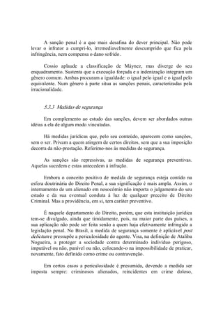A  sanção  penal  é  a  que  mais  desafina  do  dever  principal.  Não  pode 
levar  o  infrator  a  cumpri­lo,  irremediavelmente  descumprido  que  fica  pela 
infringência, nem compensa o dano sofrido. 
Cossio  aplaude  a  classificação  de  Máynez,  mas  diverge  do  seu 
enquadramento. Sustenta que a execução forçada e a indenização integram um 
gênero comum. Ambas procuram a igualdade: o igual pelo igual e o igual pelo 
equivalente. Num gênero à parte situa as sanções penais, caracterizadas pela 
irracionalidade. 
5.3.3  Medidas de segurança 
Em complemento  ao  estudo  das sanções,  devem  ser abordados outras 
idéias a ela de algum modo vinculadas. 
Há medidas jurídicas que, pelo seu conteúdo, aparecem como sanções, 
sem o ser. Privam a quem atingem de certos direitos, sem que a sua imposição 
decorra da não­prestação. Referimo­nos às medidas de segurança. 
As  sanções  são  repressivas,  as  medidas  de  segurança  preventivas. 
Aquelas sucedem e estas antecedem à infração. 
Embora o conceito positivo de medida de segurança esteja contido na 
esfera doutrinária do Direito Penal, a sua significação é mais ampla. Assim, o 
internamento de um alienado em nosocômio não importa o julgamento do seu 
estado  e  da  sua  eventual  conduta  à  luz  de  qualquer  preceito  de  Direito 
Criminal. Mas a providência, em si, tem caráter preventivo. 
É naquele departamento do Direito, porém, que esta instituição jurídica 
tem­se divulgado, ainda que timidamente, pois, na  maior parte dos países, a 
sua aplicação não pode ser feita senão a quem haja efetivamente infringido a 
legislação penal. No Brasil, a medida de segurança somente é aplicável post 
delictum e pressupõe a periculosidade do agente. Visa, na definição de Ataliba 
Nogueira,  a  proteger  a  sociedade  contra  determinado  indivíduo  perigoso, 
imputável ou não, punível ou não, colocando­o na impossibilidade de praticar, 
novamente, fato definido como crime ou contravenção. 
Em certos  casos  a periculosidade  é presumida,  devendo  a  medida ser 
imposta  sempre:  criminosos  alienados,  reincidentes  em  crime  doloso,
 