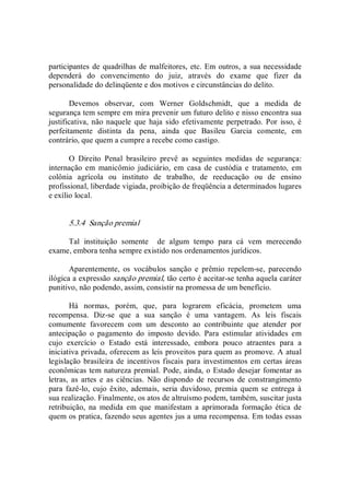 participantes de quadrilhas de malfeitores, etc. Em outros, a sua necessidade 
dependerá  do  convencimento  do  juiz,  através  do  exame  que  fizer  da 
personalidade do delinqüente e dos motivos e circunstâncias do delito. 
Devemos  observar,  com  Werner  Goldschmidt,  que  a  medida  de 
segurança tem sempre em mira prevenir um futuro delito e nisso encontra sua 
justificativa, não naquele  que haja sido  efetivamente perpetrado. Por  isso, é 
perfeitamente  distinta  da  pena,  ainda  que  Basileu  Garcia  comente,  em 
contrário, que quem a cumpre a recebe como castigo. 
O  Direito  Penal  brasileiro  prevê  as  seguintes  medidas  de  segurança: 
internação  em  manicômio  judiciário,  em  casa  de  custódia  e  tratamento,  em 
colônia  agrícola  ou  instituto  de  trabalho,  de  reeducação  ou  de  ensino 
profissional, liberdade vigiada, proibição de freqüência a determinados lugares 
e exílio local. 
5.3.4  Sanção premial 
Tal  instituição  somente    de  algum  tempo  para  cá  vem  merecendo 
exame, embora tenha sempre existido nos ordenamentos jurídicos. 
Aparentemente,  os  vocábulos  sanção  e  prêmio  repelem­se,  parecendo 
ilógica a expressão sanção premial, tão certo é aceitar­se tenha aquela caráter 
punitivo, não podendo, assim, consistir na promessa de um benefício. 
Há  normas,  porém,  que,  para  lograrem  eficácia,  prometem  uma 
recompensa.  Diz­se  que  a  sua  sanção  é  uma  vantagem.  As  leis  fiscais 
comumente  favorecem  com  um  desconto  ao  contribuinte  que  atender  por 
antecipação  o  pagamento  do  imposto  devido.  Para  estimular  atividades  em 
cujo  exercício  o  Estado  está  interessado,  embora  pouco  atraentes  para  a 
iniciativa privada, oferecem as leis proveitos para quem as promove. A atual 
legislação brasileira de incentivos fiscais  para investimentos em certas áreas 
econômicas tem natureza premial. Pode, ainda, o Estado desejar fomentar as 
letras,  as  artes  e  as  ciências.  Não  dispondo  de  recursos  de  constrangimento 
para fazê­lo, cujo  êxito,  ademais,  seria duvidoso, premia quem se entrega à 
sua realização. Finalmente, os atos de altruísmo podem, também, suscitar justa 
retribuição,  na  medida  em  que  manifestam  a  aprimorada  formação  ética  de 
quem os pratica, fazendo seus agentes jus a uma recompensa. Em todas essas
 