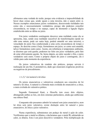 afirmamos uma verdade de razão, porque esta evidencia a impossibilidade de 
haver  duas  coisas  que,  sendo  iguais  a  uma  terceira,  não  o  sejam  entre  si. 
Nesses exemplos enunciamos juízos verdadeiros, descrevendo realidades tais 
como  são,  e  necessariamente  verdadeiros,  porque  não  podemos  conceber 
circunstância,  no  tempo  e  no  espaço,  capaz  de  desmentir  a  ligação  lógica 
estabelecida entre as idéias no juízo. 
Um  juízo  verdadeiro  contingente descreve  uma  realidade como ela  se 
apresenta,  mas,  sendo  essa  realidade  suscetível  de  transformações  (pode  ter 
sido  uma  ontem,  pode  ser  outra  hoje,  poderá  amanhã  ser  uma  terceira),  a 
veracidade do juízo fica condicionada a uma certa circunstância de tempo e 
espaço. Se descrita como é hoje, formulamos um juízo; se como será amanhã, 
talvez formulemos outro juízo. Assim, em referência à temperatura ambiente, 
se dizemos que está quente, podemos ter feito um juízo verdadeiro, pelo fato 
de estar efetivamente quente. Se, horas depois, ao calor suceder o frio, o juízo 
verdadeiro  será  outro.  Como  o  próprio  objeto  do  juízo  é  contingente,  ele  é 
válido para cada momento da experiência. 
Os  juízos  valorativos  da  conduta  são  práticos,  porque  servem  à 
realização de um fim. E postulativos, dado que enunciam exigências positivas 
ou negativas de procedimento. 
1.1.2.2  Lei natural e lei ética 
Os  juízos  enunciativos  e  valorativos  conduzem  aos  conceitos  de  lei 
natural e lei ética. A natural é a fórmula mais evoluída do enunciativo; a ética, 
a mais evoluída do valorativo prático. 
Segundo  Emmanuel  Kant,  a  filosofia  tem  esses  dois  objetos, 
abrangendo ambas as leis, em dois sistemas particulares, ainda que ambicione 
sua síntese final. 
Conquanto não possamos admitir lei natural sem juízo enunciativo, nem 
lei  ética  sem  juízo  valorativo,  existe  distinção  entre  lei  natural  e  juízo 
enunciativo, lei ética e juízo valorativo. 
Numa experiência, submetemos  um pedaço de metal à  ação do calor. 
Verificamos que o metal se dilatou, e declaramos que o metal X, submetido ao 
calor, se dilatou. Este é um juízo descritivo verdadeiro. Pela multiplicação da
 