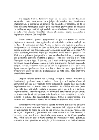 Na acepção  técnica, fontes  do  direito são as instâncias  havidas, numa 
sociedade,  como  autorizadas  para  julgar  da  conduta  em  interferência 
intersubjetiva. A estimativa da conduta não podendo ser arbitrária, há de ser 
feita mediante paradigmas aceitos pela sociedade, provenientes de entidades 
ou instâncias a que atribui legitimidade para elaborá­los. Estas, a seu turno, 
assinala  Julio  Ayasta  González,  atuam  observando  regras  adequadas  e 
inspiram­se em matrizes de opinião. 
Neste  sentido,  quando  perguntamos  o  que  são  fontes  de  direito, 
cogitamos,  exatamente,  dos  órgãos  de  cuja  atividade  resulta  a  produção  de 
modelos  de  estimativa  jurídica.  Assim,  se  temos  um  negócio  a  praticar  e 
indagamos de que maneira ele deve ser feito, essa interrogação implicitamente 
encerra outra: em que fontes encontrar as normas aplicáveis ao negócio? Ao 
jurista compete procurar a regra, que encontrará numa fonte de produção. Irá 
à lei, aos arquivos de jurisprudência, aos tratados doutrinários, e só de posse 
dos  elementos  colhidos  orientará  a  questão.  Tudo  isso  eqüivale  a  ir  a  uma 
fonte para trazer a regra. É por isso que Claude du Pasquier, considerando a 
expressão fontes de direito, entende­a como uma metáfora bastante adequada, 
porque,  explica,  remontar  às  fontes  de  um  rio  é  procurar  o  local  onde  suas 
águas  nascem;  igualmente,  inquirir  sobre  a  fonte  de  uma  regra  jurídica  é 
procurar por onde ela saiu das profundidades da vida social para aparecer à 
superfície do Direito. 
Alguns  autores  (entre  nós  Limongi  França  e  Amauri  Mascaro  do 
Nascimento)  preferem  usar  a  palavra  forma  (ou  a  locução  forma  de 
expressão),  em  vez  do  vocábulo  fonte,  acreditando  aquela  mais  adequada. 
Argumentam  que  as  fontes  reais  e  primeiras  do  Direito  Positivo  (parte 
principal)  são  a  atividade  estatal  e  a  popular,  que  criam  a  lei  e  o  costume, 
respectivamente. Em conseqüência, lei e costume não são mais do que formas 
de  expressão  do  direito  gerado  pelo  Estado  e  pela  consciência  popular, 
segundo  o  ditame  das  necessidades  sociais.  Como  a  jurisprudência  e  a 
doutrina não seriam senão formas da atividade dos tribunais e dos doutos. 
Entendemos que a controvérsia ocorre por mera dualidade de enfoques 
pelos quais o tema é tratado. Com efeito, o mesmo dado, digamos a lei, pode 
ser considerado do ponto de vista de sua geração e do ponto de vista de sua 
aplicação. Do primeiro, aparece­nos ela como resultado de uma atividade e, 
portanto,  como  sua  forma  cristalizada  numa  norma  escrita.  Como  produto 
final de um trabalho ela é a forma acabada do seu resultado. Mas o jurista, ao 
examinar  o  caso  pendente  de  solução,  já  irá  encontrar  a  lei  definitivamente
 