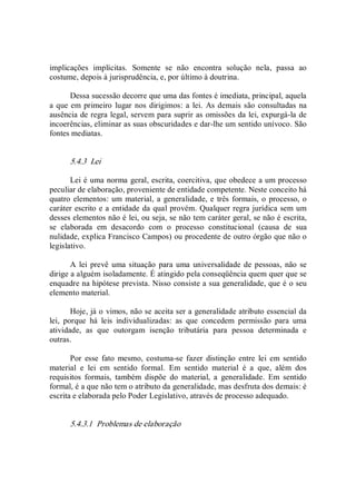 implicações  implícitas.  Somente  se  não  encontra  solução  nela,  passa  ao 
costume, depois à jurisprudência, e, por último à doutrina. 
Dessa sucessão decorre que uma das fontes é imediata, principal, aquela 
a que em primeiro lugar nos dirigimos: a lei.  As demais são consultadas na 
ausência de regra legal, servem para suprir as omissões da lei, expurgá­la de 
incoerências, eliminar as suas obscuridades e dar­lhe um sentido unívoco. São 
fontes mediatas. 
5.4.3  Lei 
Lei é uma norma geral, escrita, coercitiva, que obedece a um processo 
peculiar de elaboração, proveniente de entidade competente. Neste conceito há 
quatro elementos: um material, a generalidade, e três formais, o processo, o 
caráter escrito e a entidade da qual provém. Qualquer regra jurídica sem um 
desses elementos não é lei, ou seja, se não tem caráter geral, se não é escrita, 
se  elaborada  em  desacordo  com  o  processo  constitucional  (causa  de  sua 
nulidade, explica Francisco Campos) ou procedente de outro órgão que não o 
legislativo. 
A  lei  prevê  uma situação  para uma universalidade de pessoas,  não  se 
dirige a alguém isoladamente. É atingido pela conseqüência quem quer que se 
enquadre na hipótese prevista. Nisso consiste a sua generalidade, que é o seu 
elemento material. 
Hoje, já o vimos, não se aceita ser a generalidade atributo essencial da 
lei,  porque  há  leis  individualizadas:  as  que  concedem  permissão  para  uma 
atividade,  as  que  outorgam  isenção  tributária  para  pessoa  determinada  e 
outras. 
Por  esse  fato  mesmo,  costuma­se  fazer  distinção  entre  lei  em  sentido 
material  e  lei  em  sentido  formal.  Em  sentido  material  é  a  que,  além  dos 
requisitos  formais,  também  dispõe  do  material,  a  generalidade.  Em  sentido 
formal, é a que não tem o atributo da generalidade, mas desfruta dos demais: é 
escrita e elaborada pelo Poder Legislativo, através de processo adequado. 
5.4.3.1  Problemas de elaboração
 