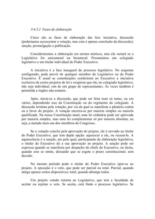 5.4.3.2  Fases de elaboração 
Cinco  são  as  fases  de  elaboração  das  leis:  iniciativa,  discussão 
(poderíamos acrescentar a votação, mas esta é apenas conclusão da discussão), 
sanção, promulgação e publicação. 
Consideraremos a elaboração em termos teóricos, mas ela variará se o 
Legislativo  for  unicameral  ou  bicameral.  Presumimos  um  colegiado 
legislativo e um titular individual do Poder Executivo. 
A  iniciativa  é  a  fase  inaugural  do  processo  legislativo.  No  esquema 
configurado,  pode  provir  de  qualquer  membro  do  Legislativo  ou  do  Poder 
Executivo.  É  usual  as  constituições  conferirem  ao  Executivo  a  iniciativa 
exclusiva de certos projetos de lei e exigirem que ela, no colegiado legislativo, 
não seja individual, sim de um grupo de representantes. Às vezes também é 
permitida a órgãos não­estatais. 
Após,  inicia­se  a  discussão,  que  pode  ser  feita  num  só  turno,  ou  em 
vários,  dependendo  isso  da  Constituição  ou  do  regimento  do  colegiado.  A 
discussão termina pela votação, por via da qual se manifesta o plenário contra 
ou a favor do projeto.  A votação encerra­se por maioria simples ou maioria 
qualificada. Na nossa Constituição atual, uma lei ordinária pode ser aprovada 
por maioria simples, mas uma lei complementar só por maioria absoluta, ou 
seja, a metade mais um dos membros do Congresso. 
Se a votação conclui pela aprovação do projeto, ele é enviado ao titular 
do Poder Executivo,  que  tem  dupla  opção: aquiescer  a ele,  ou recusá­lo.  A 
aquiescência é a sanção, ato pelo qual, participando da elaboração legislativa, 
o  titular  do  Executivo  dá  a  sua  aprovação  ao  projeto.  A  sanção  pode  ser 
expressa quando se manifesta por despacho do chefe do Executivo, ou tácita, 
quando  este  se  omite,  deixando  que  se  esgote  o  prazo  constitucional,  sem 
decisão. 
No  mesmo  período  pode  o  titular  do  Poder  Executivo  opor­se  ao 
projeto.  A  oposição é o  veto, que pode  ser parcial ou total. Parcial, quando 
atinge apenas certos dispositivos; total, quando abrange todos. 
Um  projeto  vetado  retorna  ao  Legislativo,  que  tem  a  faculdade  de 
aceitar  ou  rejeitar  o  veto.  Se  aceita,  está  findo  o  processo  legislativo.  Se
 