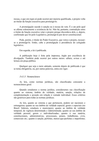 recusa, o que em regra só pode ocorrer por maioria qualificada, o projeto volta 
ao titular da função executiva para promulgá­lo. 
A promulgação sucede à sanção ou à recusa do veto. É o ato pelo qual 
se afirma solenemente a existência da lei. Não há, portanto, contradição entre 
o titular da função executiva vetar o projeto porque discordava dele, e, depois, 
confirmado que foi pelo Legislativo, promulgá­lo por dever constitucional. 
Pode, porém, o titular do Poder Executivo, que vetou o projeto, recusar­ 
se  a  promulgá­lo.  Então,  cabe  a  promulgação  à  presidência  do  colegiado 
legislativo. 
Em seguida, a lei é publicada. 
A  publicação  hoje  é  feita  pela  imprensa,  órgão  por  excelência  de 
divulgação.  Também  pode  ocorrer  por  outros  meios:  editais,  avisos  e  até 
leitura em praça pública. 
Qualquer que seja o meio adotado, somente depois de publicada é que 
se torna obrigatória, ou, por outras palavras, entra em vigor. 
5.4.3.3  Nomenclatura 
As  leis,  como  normas  jurídicas,  são  classificadas  consoante  a 
nomenclatura geral. 
Quando  estudamos  a  norma  jurídica,  consideramos  sua  classificação 
quanto  ao  sistema,  âmbito  de  validade,  matéria,  sanção,  relações  de 
complementação  e  posição  em  relação  à  vontade  individual.  Esses  critérios 
são genéricos para todas as normas jurídicas. 
As  leis,  quanto  ao  sistema  a  que  pertencem,  podem  ser  nacionais  e 
estrangeiras; quanto ao seu âmbito de validade espacial, gerais e especiais (no 
Brasil:  federais,  estaduais  e  municipais);  quanto  ao  âmbito  de  validade 
temporal, de vigência determinada e indeterminada; quanto ao seu âmbito de 
validade  pessoal,  gerais  e  individualizadas;  quanto  à  sua  matéria, 
constitucionais,  administrativas,  processuais,  penais,  trabalhistas,  civis, 
comerciais etc.; quanto à sanção, perfeitas, menos­que­perfeitas e imperfeitas;
 