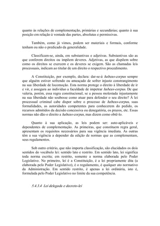 quanto às relações de complementação, primárias e secundárias; quanto à sua 
posição em relação à vontade das partes, absolutas e permissivas. 
Também,  como  já  vimos,  podem  ser  materiais  e  formais,  conforme 
tenham ou não o predicado da generalidade. 
Classificam­se, ainda, em substantivas e adjetivas. Substantivas são as 
que conferem direitos ou  impõem deveres. Adjetivas, as que dispõem sobre 
como  os  direitos se exercem e os deveres  se  exigem.  São as chamadas  leis 
processuais, indicam ao titular de um direito o respectivo procedimento. 
A  Constituição,  por  exemplo,  declara:  dar­se­á  habeas­corpus  sempre 
que alguém estiver sofrendo ou ameaçado de sofrer injusto constrangimento 
na sua liberdade de locomoção. Esta norma protege o direito à liberdade de ir 
e vir, e assegura ao indivíduo a faculdade de impetrar habeas­corpus. De que 
valeria, porém, essa regra constitucional, se a pessoa molestada injustamente 
na sua liberdade não soubesse como atuar para defender o seu direito? À lei 
processual  criminal  cabe  dispor  sobre  o  processo  de  habeas­corpus,  suas 
formalidades,  as  autoridades  competentes  para  conhecerem  do  pedido,  os 
recursos admitidos da decisão concessiva ou denegatória, os prazos, etc. Essas 
normas não dão o direito a habeas­corpus, mas dizem como obtê­lo. 
Quanto  à  sua  aplicação,  as  leis  podem  ser:  auto­aplicáveis  e 
dependentes  de  complementação.  As  primeiras,  que  constituem  regra  geral, 
apresentam  os  requisitos  necessários  para  sua  vigência  imediata.  As  outras 
têm  a sua  vigência  a  depender da edição de normas que as complementam, 
seus regulamentos. 
Sob outro critério, que não importa classificação, são elucidados os dois 
sentidos do vocábulo lei: sentido lato e restrito. Em sentido lato, lei significa 
toda  norma  escrita;  em  restrito,  somente  a  norma  elaborada  pelo  Poder 
Legislativo.  No  primeiro,  lei  é  a  Constituição,  é  a  lei  propriamente  dita  (a 
elaborada pelo Poder Legislativo), é o regulamento, é qualquer ato normativo 
da  Administração.  Em  sentido  restrito,  é  apenas  a  lei  ordinária,  isto  é, 
formulada pelo Poder Legislativo no limite da sua competência. 
5.4.3.4  Lei delegada e decreto­lei
 
