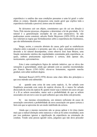 experiência e a análise das suas condições passamos a uma lei geral: o calor 
dilata  os  corpos.  Quando  alcançamos  uma  noção  geral  que  explica  toda  a 
experiência realizada e possível, temos uma lei natural. 
Se  deixamos  cair  um  objeto,  constatamos  que  ele  cai  em  direção  à 
Terra. Pelo mesmo processo, chegamos a determinar a lei da gravidade. A lei 
natural  é  a  generalização  exemplar  de  um  juízo  enunciativo.  Se  não 
pudéssemos  assim  construir,  adverte  Émile  Meyerson  (1859­1933),  de  nada 
nos valeriam as regras que formulássemos sobre a experiência dos fenômenos, 
que são infinitamente diversos. 
Surge,  assim,  o  conceito  abstrato  de  causa,  pelo  qual  se  estabelecem 
relações entre o passado e o presente, que são, a rigor, meramente prováveis 
devendo  a  lei  natural  desempenhar,  como  observa  José  Juan  Bruera,  uma 
função meramente sinótica das regularidades constatadas pela experiência, as 
quais,  embora  praticamente  equivalentes  à  certeza,  dela  apenas  são, 
teoricamente, aproximativas. 
Esta é uma  contingência  lógica  do  método indutivo, que se eleva  das 
sensações  à  generalidade,  ainda  que  adotado com as cautelas recomendadas 
por  Francis  Bacon  (1561­1626):  elevar­se  lentamente,  seguindo  marcha 
gradual, sem saltar nenhum degrau. 
Bertrand  Russel  (1872­1970)  dá­nos  uma  clara  idéia  dos  princípios  a 
que esse método está submetido: 
a)  quando  uma  coisa  de  uma  certa  espécie,  A,  for  achada  com 
freqüência  associada  com  outra  de  espécie  diversa,  B,  e  nunca  for  achada 
dissociada da coisa da espécie B, quanto maior seja o número de casos em que 
A  e  B  se  achem  associados,  maior  será  a  probabilidade  de  que  se  achem 
associados em um novo caso no qual saibamos que uma delas está presente; 
b)  nas  mesmas  circunstâncias,  um  número  suficiente  de  casos  de 
associação converterá a probabilidade da nova associação em quase certeza e 
fará com que se aproxime de um modo indefinido da certeza. 
Ainda  que  o  mesmo  raciocínio  não  se  possa  aplicar  à  lei  ética  (tanto 
mais que a radical distinção entre natureza e valor já foi antes ressaltada), nem 
por  isso  podemos  ignorar  a  significação  da  experiência  na  orientação  da 
conduta.  Vendo  uma  pessoa  agredir  outra,  julgamos que não deve proceder
 