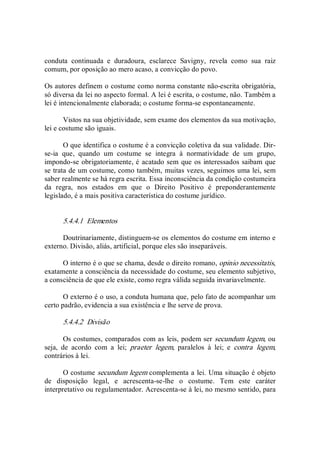 conduta  continuada  e  duradoura,  esclarece  Savigny,  revela  como  sua  raiz 
comum, por oposição ao mero acaso, a convicção do povo. 
Os autores definem o costume como norma constante não­escrita obrigatória, 
só diversa da lei no aspecto formal. A lei é escrita, o costume, não. Também a 
lei é intencionalmente elaborada; o costume forma­se espontaneamente. 
Vistos na sua objetividade, sem exame dos elementos da sua motivação, 
lei e costume são iguais. 
O que identifica o costume é a convicção coletiva da sua validade. Dir­ 
se­ia  que,  quando  um  costume  se  integra  à  normatividade  de  um  grupo, 
impondo­se obrigatoriamente, é acatado sem que os interessados saibam que 
se trata de um costume, como também, muitas vezes, seguimos uma lei, sem 
saber realmente se há regra escrita. Essa inconsciência da condição costumeira 
da  regra,  nos  estados  em  que  o  Direito  Positivo  é  preponderantemente 
legislado, é a mais positiva característica do costume jurídico. 
5.4.4.1  Elementos 
Doutrinariamente, distinguem­se os elementos do costume em interno e 
externo. Divisão, aliás, artificial, porque eles são inseparáveis. 
O interno é o que se chama, desde o direito romano, opinio necessitatis, 
exatamente a consciência da necessidade do costume, seu elemento subjetivo, 
a consciência de que ele existe, como regra válida seguida invariavelmente. 
O externo é o uso, a conduta humana que, pelo fato de acompanhar um 
certo padrão, evidencia a sua existência e lhe serve de prova. 
5.4.4.2  Divisão 
Os costumes, comparados com as leis, podem ser secundum legem, ou 
seja,  de  acordo  com  a  lei;  praeter  legem,  paralelos  à  lei;  e  contra  legem, 
contrários à lei. 
O costume secundum legem complementa a lei. Uma situação é objeto 
de  disposição  legal,  e  acrescenta­se­lhe  o  costume.  Tem  este  caráter 
interpretativo ou regulamentador. Acrescenta­se à lei, no mesmo sentido, para
 