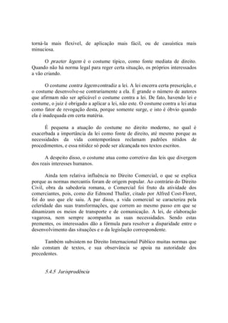 torná­la  mais  flexível,  de  aplicação  mais  fácil,  ou  de  casuística  mais 
minuciosa. 
O  praeter  legem  é  o  costume  típico,  como  fonte  mediata  de  direito. 
Quando não há norma legal para reger certa situação, os próprios interessados 
a vão criando. 
O costume contra legem contradiz a lei. A lei encerra certa prescrição, e 
o costume desenvolve­se contrariamente a ela. É grande o número de autores 
que afirmam não ser aplicável o costume contra a lei. De fato, havendo lei e 
costume, o juiz é obrigado a aplicar a lei, não este. O costume contra a lei atua 
como fator de revogação desta, porque somente surge, e isto é óbvio quando 
ela é inadequada em certa matéria. 
É  pequena  a  atuação  do  costume  no  direito  moderno,  no  qual  é 
exacerbada a importância da lei como fonte de direito, até mesmo porque as 
necessidades  da  vida  contemporânea  reclamam  padrões  nítidos  de 
procedimentos, e essa nitidez só pode ser alcançada nos textos escritos. 
A despeito disso, o costume atua como corretivo das leis que divergem 
dos reais interesses humanos. 
Ainda  tem  relativa  influência  no  Direito  Comercial,  o  que  se  explica 
porque as normas mercantis foram de origem popular. Ao contrário do Direito 
Civil,  obra  da  sabedoria  romana,  o  Comercial  foi  fruto  da  atividade  dos 
comerciantes, pois, como diz Edmond Thaller, citado por Alfred Cost­Floret, 
foi  do  uso  que  ele  saiu.  A  par  disso,  a  vida  comercial  se  caracteriza  pela 
celeridade das suas transformações, que correm ao mesmo passo em  que se 
dinamizam  os  meios  de  transporte  e  de  comunicação.  A  lei,  de  elaboração 
vagarosa,  nem  sempre  acompanha  as  suas  necessidades.  Sendo  estas 
prementes, os interessados dão a fórmula para resolver a disparidade entre o 
desenvolvimento das situações e o da legislação correspondente. 
Também subsistem no Direito Internacional Público muitas normas que 
não  constam  de  textos,  e  sua  observância  se  apoia  na  autoridade  dos 
precedentes. 
5.4.5  Jurisprudência
 