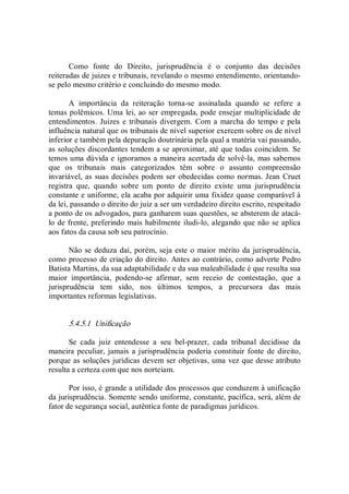 Como  fonte  do  Direito,  jurisprudência  é  o  conjunto  das  decisões 
reiteradas de juizes e tribunais, revelando o mesmo entendimento, orientando­ 
se pelo mesmo critério e concluindo do mesmo modo. 
A  importância  da  reiteração  torna­se  assinalada  quando  se  refere  a 
temas polêmicos. Uma lei, ao ser empregada, pode ensejar multiplicidade de 
entendimentos. Juizes e tribunais divergem. Com a marcha do tempo e pela 
influência natural que os tribunais de nível superior exercem sobre os de nível 
inferior e também pela depuração doutrinária pela qual a matéria vai passando, 
as soluções discordantes tendem a se aproximar, até que todas coincidem. Se 
temos uma dúvida e ignoramos a maneira acertada de solvê­la, mas sabemos 
que  os  tribunais  mais  categorizados  têm  sobre  o  assunto  compreensão 
invariável, as suas decisões podem ser obedecidas como normas. Jean Cruet 
registra  que,  quando  sobre  um  ponto  de  direito  existe  uma  jurisprudência 
constante e uniforme, ela acaba por adquirir uma fixidez quase comparável à 
da lei, passando o direito do juiz a ser um verdadeiro direito escrito, respeitado 
a ponto de os advogados, para ganharem suas questões, se absterem de atacá­ 
lo de frente, preferindo mais habilmente iludi­lo, alegando que não se aplica 
aos fatos da causa sob seu patrocínio. 
Não se deduza daí, porém, seja este o maior mérito da jurisprudência, 
como processo de criação do direito. Antes ao contrário, como adverte Pedro 
Batista Martins, da sua adaptabilidade e da sua maleabilidade é que resulta sua 
maior  importância,  podendo­se  afirmar,  sem  receio  de  contestação,  que  a 
jurisprudência  tem  sido,  nos  últimos  tempos,  a  precursora  das  mais 
importantes reformas legislativas. 
5.4.5.1  Unificação 
Se  cada  juiz  entendesse  a  seu  bel­prazer,  cada  tribunal  decidisse  da 
maneira peculiar, jamais a jurisprudência  poderia constituir fonte de direito, 
porque as soluções jurídicas devem ser objetivas, uma vez que desse atributo 
resulta a certeza com que nos norteiam. 
Por isso, é grande a utilidade dos processos que conduzem à unificação 
da jurisprudência. Somente sendo uniforme, constante, pacífica, será, além de 
fator de segurança social, autêntica fonte de paradigmas jurídicos.
 