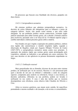 Os  processos  que  buscam  essa  finalidade  são  diversos,  grupados  em 
duas classes. 
5.4.5.1.1 Jurisprudência normativa 
Há  sistemas  jurídicos  que  admitem  jurisprudência  normativa.  As 
decisões  de  certos  tribunais  são  obrigatórias  para  os  tribunais  e  juizes  de 
categoria  inferior.  Assim,  elas  atuam  como  normas  a  que  estes  estão 
obrigados.  Se  um  problema  jurídico  suscita  controvérsia,  existindo  órgão 
judicial autorizado para editar normas gerais, ele o aborda e formula critérios 
para resolvê­lo, passando estes a ter força de lei. O tribunal superior julga o 
conflito individual e elabora preceitos gerais sobre a matéria. 
Nos Estados em que é rígida a separação dos poderes políticos, embora 
essa  rigidez  não  caracterizasse  o  modelo  originário  inglês,  segundo  a 
observação  de  Begehot,  citado  por  Augusto  Olímpio  Viveiros  de  Castro 
(1867­1927),  a  jurisprudência  normativa  atenta  contra  esse  princípio.  A 
separação  dos  poderes  impõe  que  normas  gerais  sejam  promulgadas  pelo 
Legislativo,  cabendo  ao  Judiciário  a  sua  aplicação  aos  casos  concretos.  Por 
isso, suas decisões só são aplicáveis  às  pessoas diretamente empenhadas no 
litígio. 
5.4.5.1.2  Unificação recursal 
Mais generalizadas são as fórmulas, diversas de um para outro sistema 
jurídico,  de  unificação  por via de recursos. Recurso é o  ato processual pelo 
qual  a  decisão  de  um  juiz  ou  tribunal  é  submetida  a  outro  de  categoria 
superior,  competente  para  anulá­la  ou  reformá­la.  Graças  a  essa  técnica,  as 
decisões  judiciárias,  diferentes  na  sua  periferia,  podem  ser  levadas  à 
unificação  no  seu  centro.  E  essa  é  uma  das  tarefas  que  os  recursos 
desempenham  com  eficiência,  como  observa  João  Claudino  de  Oliveira  e 
Cruz. 
Afora  os  recursos  genéricos,  que  atuam  neste  sentido,  há  específicos 
pretendendo o mesmo resultado: o de cassação, o de revista e o extraordinário.
 