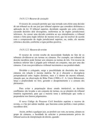 5.4.5.1.2.1 Recurso de cassação 
O recurso de cassação permite que seja tornada sem efeito uma decisão 
de um tribunal ou de um juiz por tribunal superior que considere defeituosa a 
aplicação  da  lei.  O  tribunal  superior,  decidindo  segundo  um  certo  critério, 
cassando  decisões  dele  divergentes,  uniformiza  as  de  órgãos  jurisdicionais 
inferiores.  Ao cassar  uma decisão contrária ao seu entendimento,  o tribunal 
remete o feito para órgão inferior do mesmo nível, que irá resolver de acordo 
com  a  compreensão  do  órgão  jurisdicional  superior,  ou,  então,  ele  mesmo 
reforma a decisão, conforme a regra jurídica positiva. 
5.4.5.1.2.2  Recurso de revista 
O  recurso  de  revista  resulta  da  necessidade  fundada  no  fato  de  os 
tribunais  dividirem­se  em  turmas  ou  câmaras.  Por  exemplo,  um  tribunal  de 
dezoito membros pode formar seis câmaras ou turmas de três. Um recurso da 
instância inferior não é julgado pelo tribunal em conjunto, mas por uma das 
câmaras. Com essa providência o tribunal incrementa a sua produtividade. 
Dividido  o  colegiado,  surge  a  possibilidade  de  discórdia  das  várias 
câmaras  em  relação  à  mesma  matéria.  Se  já  é  chocante  a  divergência 
jurisprudencial  entre  órgãos  distintos,  mais  o  é  dentro  do  mesmo  tribunal, 
situação que, na observação de Bilac Pinto (1908) e C. A. Lúcio Bittencourt, 
lança  a  perplexidade  no  foro,  gerando  o  desapontamento  e  a  censura  dos 
pleiteantes. 
Para  evitar  a  perpetuação  desse  estado  intolerável,  as  decisões 
conflitantes são levadas a um conjunto de turmas, ou ao plenário do tribunal 
(matéria  regimental),  para  que  a  maioria  tome  a  deliberação  que  venha  a 
preponderar nos futuros julgamentos. 
O  novo  Código  de  Processo  Civil  brasileiro  suprime  o  recurso  de 
revista, e o faz por adotar medida  que funciona como perfeito e mais prático 
sucedâneo dele. 
Assim, atribui a qualquer juiz, ao proferir seu voto, na turma, câmara ou 
grupo  de  câmaras,  a  faculdade  de  solicitar  o  pronunciamento  prévio  do 
tribunal acerca da interpretação do direito, quando:
 