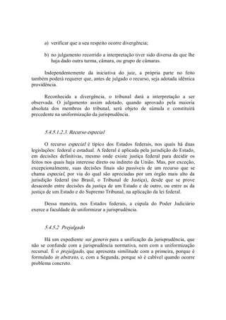 a)  verificar que a seu respeito ocorre divergência; 
b)  no julgamento recorrido a interpretação tiver sido diversa da que lhe 
haja dado outra turma, câmara, ou grupo de câmaras. 
Independentemente  da  iniciativa  do  juiz,  a  própria  parte  no  feito 
também poderá requerer que, antes de julgado o recurso, seja adotada idêntica 
providência. 
Reconhecida  a  divergência,  o  tribunal  dará  a  interpretação  a  ser 
observada.  O  julgamento  assim  adotado,  quando  aprovado  pela  maioria 
absoluta  dos  membros  do  tribunal,  será  objeto  de  súmula  e  constituirá 
precedente na uniformização da jurisprudência. 
5.4.5.1.2.3. Recurso especial 
O  recurso  especial  é  típico  dos  Estados  federais,  nos  quais  há  duas 
legislações: federal e estadual. A federal é aplicada pela jurisdição do Estado, 
em  decisões  definitivas,  mesmo  onde  existe  justiça  federal  para  decidir  os 
feitos nos quais haja interesse direto ou indireto da União. Mas, por exceção, 
excepcionalmente,  suas  decisões  finais  são  passíveis  de  um  recurso  que  se 
chama  especial,  por  via  do  qual  são  apreciadas  por  um  órgão  mais  alto  da 
jurisdição  federal  (no  Brasil,  o  Tribunal  de  Justiça),  desde  que  se  prove 
desacordo entre decisões da justiça de um Estado e de outro, ou entre as da 
justiça de um Estado e do Supremo Tribunal, na aplicação da lei federal. 
Dessa  maneira,  nos  Estados  federais,  a  cúpula  do  Poder  Judiciário 
exerce a faculdade de uniformizar a jurisprudência. 
5.4.5.2  Prejulgado 
Há um expediente sui generis para a unificação da jurisprudência, que 
não se confunde com a jurisprudência normativa, nem com a uniformização 
recursal.  É o prejulgado, que apresenta similitude com a primeira, porque é 
formulado in abstrato, e, com a Segunda, porque só é cabível quando ocorre 
problema concreto.
 