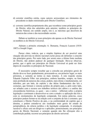 d)  corrente  científica  estrita,  cujos  autores  acrescentam  aos  elementos  da 
precedente os dados ministrados pelo Direito Científico; 
e)  corrente científica propriamente dita, que reconhece como princípios gerais 
do  Direito,  além  dos  admitidos  pela  anterior,  também  os  princípios  do 
Direito  Natural,  em  sentido  amplo,  isto  é,  as  máximas  que  decorrem  da 
natureza das coisas e das necessidades sociais. 
Debate­se também se esses princípios são apenas os do Direito Nacional 
ou também os do Direito Universal. 
Adotam  a  primeira  orientação  A.  Demante,  François  Laurent  (1810­ 
1887) e Joseph Unger. 
Parece  claro,  todavia,  que  a  simples  hipótese  de  ser  possível  uma 
situação não prevista no direito nacional exclui possa ele delimitar o conceito 
dos princípios gerais. Por outro lado, por serem estes a última fonte mediata 
do  Direito,  não  podem  padecer  de  qualquer  limitação.  Deve­se  observar, 
porém,  que  o  apelo  aos  princípios  do  Direito  Universal  só  pode  ser  feito 
depois de exauridos os princípios do Nacional. 
É  necessário  sempre  ressaltar  que  a  consulta  aos  princípios  gerais  de 
direito deve­se fazer gradualmente, procurando­se, em primeiro lugar, os mais 
próximos,  e  somente  ao  termo  os  mais  remotos.  A  este  respeito  ensina 
Eduardo  Espínola  Filho:  tais  princípios,  embora  hauridos,  sempre,  na  fonte 
mais profunda da natureza das coisas, podem, mais direta e imediatamente, ser 
inferidos,  por  um  lado,  do  espírito  e  das  idéias  fundamentais  das  leis  e 
costumes, que formam o sistema jurídico do próprio país, e, pelo outro lado, 
ser achados com o recurso aos trabalhos  teóricos dos sábios e a análise das 
circunstâncias históricas, os quais – uns e outros – influíram sobre a própria 
legislação e continuam a desenvolver­se com o estudo e a aplicação das leis e 
com  os  ensinamentos  da  legislação  comparada.  Em  outras  palavras,  esses 
princípios podem formar­se na relação com o conjunto de leis e costumes, que 
constituem  o  Direito  Positivo do  país, e  na conformidade  do espírito que o 
domina,  e  podem  estender­se  aos  resultados  mais  gerais  do  estudo  da 
jurisprudência,  da  ciência  jurídica  e  da  legislação  comparada.  A  orientação 
razoável e eficaz está em dirigir­se o aplicador, primeiramente, aos princípios 
gerais  do  Direito  Nacional,  e  somente  quando  não  lhe  ofereçam  eles  a 
contribuição pedida, recorrer aos princípios do direito universal.
 