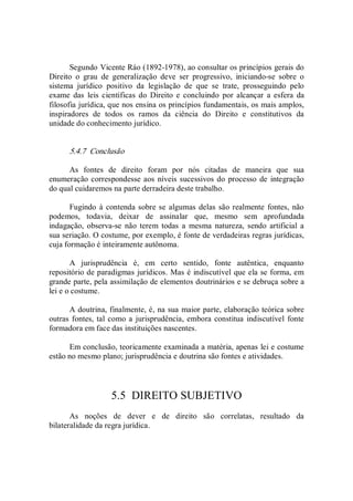Segundo Vicente Ráo (1892­1978), ao consultar os princípios gerais do 
Direito  o  grau  de  generalização  deve  ser  progressivo,  iniciando­se  sobre  o 
sistema  jurídico  positivo  da  legislação  de  que  se  trate,  prosseguindo  pelo 
exame  das  leis  científicas  do  Direito  e  concluindo  por  alcançar  a  esfera  da 
filosofia jurídica, que nos ensina os princípios fundamentais, os mais amplos, 
inspiradores  de  todos  os  ramos  da  ciência  do  Direito  e  constitutivos  da 
unidade do conhecimento jurídico. 
5.4.7  Conclusão 
As  fontes  de  direito  foram  por  nós  citadas  de  maneira  que  sua 
enumeração correspondesse aos níveis sucessivos do processo de integração 
do qual cuidaremos na parte derradeira deste trabalho. 
Fugindo à contenda sobre se algumas delas são realmente fontes, não 
podemos,  todavia,  deixar  de  assinalar  que,  mesmo  sem  aprofundada 
indagação,  observa­se  não  terem  todas  a  mesma  natureza,  sendo  artificial  a 
sua seriação. O costume, por exemplo, é fonte de verdadeiras regras jurídicas, 
cuja formação é inteiramente autônoma. 
A  jurisprudência  é,  em  certo  sentido,  fonte  autêntica,  enquanto 
repositório de paradigmas jurídicos. Mas é indiscutível que ela se forma, em 
grande parte, pela assimilação de elementos doutrinários e se debruça sobre a 
lei e o costume. 
A doutrina, finalmente, é, na sua maior parte, elaboração teórica sobre 
outras fontes, tal como a jurisprudência, embora constitua  indiscutível fonte 
formadora em face das instituições nascentes. 
Em conclusão, teoricamente examinada a matéria, apenas lei e costume 
estão no mesmo plano; jurisprudência e doutrina são fontes e atividades. 
5.5  DIREITO SUBJETIVO 
As  noções  de  dever  e  de  direito  são  correlatas,  resultado  da 
bilateralidade da regra jurídica.
 