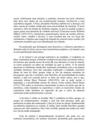 assim;  valorizamos  uma  situação,  e,  portanto,  fazemos  um  juízo  valorativo 
(não  deve  ser),  diante  de  um  acontecimento  humano,  circunscrito  a  uma 
experiência singular. A Ética, disciplina filosófica, habilita­nos a alcançar a lei 
ética, norma de conduta válida para uma universalidade de situações. O juízo 
valorativo, feito em função do incidente singular, só gera lei quando conduz a 
regras gerais com pretensão de validade universal. Consoante ensina Wilhelm 
Dilthey (1833­1911), construímos generalizações acerca de estados afetivos, 
valores  vitais,  virtudes  e  deveres,  e  estes  recebem  por  sua  vez  força  dos 
sentimentos e impulsos que surgem da imitação do concreto neles contido e do 
sentimento tranqüilo que a sua subordinação nos infunde. 
Os predicados que distinguem juízo descritivo e valorativo permitem a 
distinção entre lei ética, com as suas características próprias, e lei natural, com 
as suas qualificações particulares. 
A  lei  natural  é  um  porquê  explicativo  da  realidade,  é  verdadeira  ou 
falsa, exatamente porque o binômio verdade­erro prevalece no mundo teórico. 
Se dizemos que quando ocorre A ocorre B, essa afirmativa é uma lei natural, 
se  assim  acontecer  no  plano  da  realidade  ao  qual  se  refere.  A  lei  natural 
apresenta os fenômenos, dando­lhes explicação coincidente com a sua própria 
realidade  intrínseca.  Caso  não  coincidam  explicação  e  realidade,  estaremos 
diante  de  uma  lei  falsa,  porque  todas  as  leis  da  natureza  assentam  no 
pressuposto, que não é científico, mas filosófico, da invariabilidade da ordem 
natural,  a  qual  nos  concede  prever  os  fatos  uns  pelos  outros,  sem  o  que, 
consoante  afirma  Henri  Poincaré  (1854­1912),  não  se  pode  aceitar  a 
legalidade  e  a  possibilidade  mesma  da  ciência.  Como  explica  David  Hume 
(1711­1776), todos os raciocínios concernentes à causa e ao efeito, que são os 
científicos,  estão  fundados  na  experiência  e  todos  os  raciocínios  tirados  da 
experiência  estão  fundados  na  suposição  de  que  o  curso  da  natureza 
continuará sendo uniformemente o mesmo. 
A lei ética é válida ou inválida. Não é verdadeira ou falsa, porque, no 
campo  do  comportamento,  verdade  e  erro  não  têm  presença,  dado  que 
pertencem ao plano das enunciações. Uma lei é justa ou injusta, fundamentada 
ou arbitrária, eqüitativa ou violenta. É válida, neste sentido filosófico, quando 
expressa um valor autêntico e lhe é fiel; inválida, quando não traduz um valor 
ou o faz de modo inadequado. 
Uma  lei  natural  é  presumidamente  invariável,  não  pode  ser,  em 
nenhuma  circunstância,  em  nenhum  momento,  desmentida  pela  experiência.
 