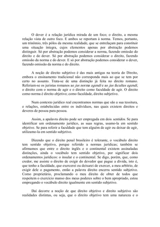 O  dever  é  a  relação  jurídica  mirada  de  um  foco;  o  direito,  a  mesma 
relação vista de outro foco. E ambos se reportam à norma. Temos, portanto, 
um trinômio, três pólos da mesma realidade, que se entrelaçam para constituir 
uma  situação  íntegra,  cujos  elementos  apenas  por  abstração  podemos 
distinguir. Só por abstração podemos considerar a norma, fazendo omissão do 
direito  e  do  dever.  Só  por  abstração  podemos  considerar  o  direito,  fazendo 
omissão da norma e do dever. E só por abstração podemos considerar o dever, 
fazendo omissão da norma e do direito. 
A  noção  de  direito  subjetivo  é  das  mais  antigas  na  teoria  do  Direito, 
embora  o  ensinamento  tradicional  não  corresponda  mais  ao  que  se  tem  por 
certo  no  assunto.  Trata­se  de  uma  distinção  já  feita  no  direito  romano. 
Referiam­se os juristas romanos ao jus norma agendi e ao jus facultas agendi, 
o direito com o norma de agir e o direito como faculdade de agir. O direito 
como norma é direito objetivo; como faculdade, direito subjetivo. 
Num contexto jurídico real encontramos normas que são a sua tessitura, 
e  relações,  estabelecidas  entre  os  indivíduos,  nas  quais  existem  direitos  e 
deveres de pessoa para pessoa. 
Assim, a apalavra direito pode ser empregada em dois sentidos. Se para 
identificar  um  ordenamento  jurídico,  as  suas  regras,  usamo­la  em  sentido 
objetivo. Se para referir a faculdade que tem alguém de agir ou deixar de agir, 
utilizamo­la em sentido subjetivo. 
Dizendo  que  o  direito  penal  brasileiro  é  tolerante,  o  vocábulo  direito 
tem  sentido  objetivo,  porque  referido  a  normas  jurídicas;  também  se 
afirmamos  que  entre  o  direito  inglês  e  o  continental  existem  assinaladas 
distinções,  ainda  o  vocábulo  tem  sentido  objetivo,  por  significar  dois 
ordenamentos jurídicos: o insular e o continental. Se digo, porém, que, como 
credor, me assiste o direito de exigir do devedor que pague a dívida, isto é, 
que tenho a faculdade, que exercerei ou deixarei de exercer, a meu arbítrio, de 
exigir  dele  o  pagamento,  então  a  palavra  direito  encerra  sentido  subjetivo. 
Como  proprietário,  proclamando  o  meu  direito  de  obter  de  todos  que 
respeitem o exercício manso dos meus poderes sobre o bem apropriado, estou 
empregando o vocábulo direito igualmente em sentido subjetivo. 
Daí  decorre  a  noção  de  que  direito  objetivo  e  direito  subjetivo  são 
realidades  distintas,  ou  seja,  que  o  direito  objetivo  tem  uma  natureza  e  o
 
