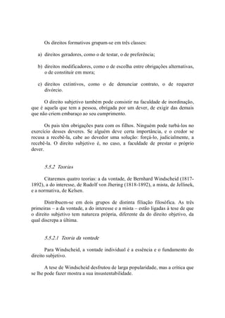 Os direitos formativos grupam­se em três classes: 
a)  direitos geradores, como o de testar, o de preferência; 
b)  direitos modificadores, como o de escolha entre obrigações alternativas, 
o de constituir em mora; 
c)  direitos  extintivos,  como  o  de  denunciar  contrato,  o  de  requerer 
divórcio. 
O direito subjetivo também pode consistir na faculdade de inordinação, 
que é aquela que tem a pessoa, obrigada por um dever, de exigir das demais 
que não criem embaraço ao seu cumprimento. 
Os pais têm obrigações para com os filhos. Ninguém pode turbá­los no 
exercício  desses  deveres.  Se  alguém  deve  certa  importância,  e  o  credor  se 
recusa a  recebê­la,  cabe  ao  devedor  uma  solução:  forçá­lo,  judicialmente,  a 
recebê­la.  O  direito  subjetivo  é,  no  caso,  a  faculdade  de  prestar  o  próprio 
dever. 
5.5.2  Teorias 
Citaremos quatro teorias: a da vontade, de Bernhard Windscheid (1817­ 
1892), a do interesse, de Rudolf von Jhering (1818­1892), a mista, de Jellinek, 
e a normativa, de Kelsen. 
Distribuem­se  em  dois  grupos  de  distinta  filiação  filosófica.  As  três 
primeiras – a da vontade, a do interesse e a mista – estão ligadas à tese de que 
o direito subjetivo tem natureza própria, diferente da do direito objetivo, da 
qual discrepa a última. 
5.5.2.1  Teoria da vontade 
Para Windscheid, a vontade individual é a essência e o fundamento do 
direito subjetivo. 
A tese de Windscheid desfrutou de larga popularidade, mas a crítica que 
se lhe pode fazer mostra a sua insustentabilidade.
 