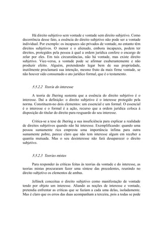 Há direito subjetivo sem vontade e vontade sem direito subjetivo. Como 
decorrência desse fato, a essência do direito subjetivo não pode ser a vontade 
individual. Por exemplo: os incapazes são privados de vontade, no entanto têm 
direitos  subjetivos.  O  menor  e  o  alienado,  embora  incapazes,  podem  ter 
direitos, protegidos pela pessoa à qual a ordem jurídica confere o encargo de 
zelar  por  eles.  Em  tais  circunstâncias,  não  há  vontade,  mas  existe  direito 
subjetivo.  Vice­versa,  a  vontade  pode  se  afirmar  exuberantemente  e  não 
produzir  efeito.  Alguém,  pretendendo  legar  bem  de  sua  propriedade, 
inutilmente proclamará sua intenção, mesmo fruto da mais firme vontade, se 
não houver sido consumado o ato jurídico formal, que é o testamento. 
5.5.2.2  Teoria do interesse 
A  teoria  de  Jhering  sustenta  que  a  essência  do  direito  subjetivo  é  o 
interesse.  Daí  a  definição:  o  direito  subjetivo  é  o  interesse  protegido  pela 
norma. Constituem­no dois elementos: um essencial e um formal. O essencial 
é  o  interesse  e  o  formal  é  a  ação,  recurso  que  a  ordem  jurídica  coloca  à 
disposição do titular do direito para resguardo do seu interesse. 
Critica­se a tese de Jhering a sua insuficiência para explicar a realidade 
de direitos subjetivos quando não há interesse. Exemplificando: quando uma 
pessoa  sumamente  rica  empresta  uma  importância  ínfima  para  outra 
sumamente  pobre,  parece  claro  que  não  tem  interesse  algum  em  receber  a 
quantia  mutuada.  Mas  o  seu  desinteresse  não  fará  desaparecer  o  direito 
subjetivo. 
5.5.2.3  Teorias mistas 
Para responder às críticas feitas às teorias da vontade e do interesse, as 
teorias  mistas  procuraram  fazer  uma  síntese  das  precedentes,  reunindo  no 
direito subjetivo os elementos de ambas. 
Jellinek  conceitua  o  direito  subjetivo  como  manifestação  de  vontade 
tendo  por  objeto  um  interesse.  Aliando  as  noções  de  interesse  e  vontade, 
pretendia enfrentar as críticas que se faziam a cada uma delas, isoladamente. 
Mas é claro que os erros das duas acompanham a terceira, pois a todas se pode
 