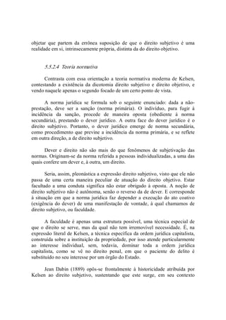 objetar  que  partem  da  errônea  suposição  de  que  o  direito  subjetivo  é  uma 
realidade em si, intrinsecamente própria, distinta da do direito objetivo. 
5.5.2.4  Teoria normativa 
Contrasta com essa orientação a teoria normativa moderna de Kelsen, 
contestando  a  existência  da  dicotomia  direito  subjetivo  e  direito  objetivo,  e 
vendo naquele apenas o segundo focado de um certo ponto de vista. 
A  norma  jurídica  se  formula  sob  o  seguinte  enunciado:  dada  a  não­ 
prestação,  deve  ser  a  sanção  (norma  primária).  O  indivíduo,  para  fugir  à 
incidência  da  sanção,  procede  de  maneira  oposta  (obediente  à  norma 
secundária),  prestando  o  dever  jurídico.  A  outra  face  do  dever  jurídico  é  o 
direito  subjetivo.  Portanto,  o  dever  jurídico  emerge  de  norma  secundária, 
como procedimento que previne a incidência da norma primária, e se reflete 
em outra direção, a de direito subjetivo. 
Dever  e  direito  não  são  mais  do  que  fenômenos  de  subjetivação  das 
normas. Originam­se da norma referida a pessoas individualizadas, a uma das 
quais confere um dever e, à outra, um direito. 
Seria, assim, pleonástica a expressão direito subjetivo, visto que ele não 
passa  de  uma  certa  maneira  peculiar  de  atuação  do  direito  objetivo.  Estar 
facultado a uma  conduta significa não estar  obrigado à oposta.  A  noção  de 
direito subjetivo não é autônoma, senão o reverso da de dever. E corresponde 
à situação em que a norma jurídica faz depender a execução do ato coativo 
(exigência do dever) de uma  manifestação de vontade, à qual chamamos de 
direito subjetivo, ou faculdade. 
A faculdade é apenas uma estrutura possível, uma técnica especial de 
que  o direito  se  serve,  mas da qual  não tem  irremovível necessidade.  É, na 
expressão literal de Kelsen, a técnica específica da ordem jurídica capitalista, 
construída sobre a instituição da propriedade, por isso atende particularmente 
ao  interesse  individual,  sem,  todavia,  dominar  toda  a  ordem  jurídica 
capitalista,  como  se  vê  no  direito  penal,  em  que  o  paciente  do  delito  é 
substituído no seu interesse por um órgão do Estado. 
Jean  Dabin  (1889)  opôs­se  frontalmente  à  historicidade  atribuída  por 
Kelsen  ao  direito  subjetivo,  sustentando  que  este  surge,  em  seu  contexto
 