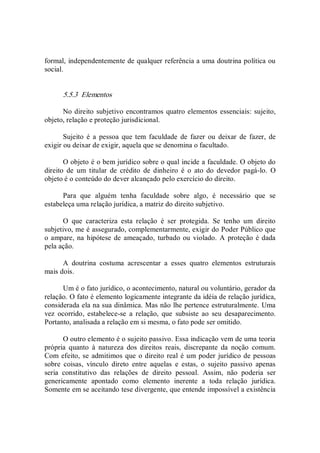 formal, independentemente de qualquer referência a uma doutrina política ou 
social. 
5.5.3  Elementos 
No direito subjetivo encontramos quatro elementos essenciais: sujeito, 
objeto, relação e proteção jurisdicional. 
Sujeito  é  a  pessoa  que  tem  faculdade  de  fazer  ou  deixar  de fazer,  de 
exigir ou deixar de exigir, aquela que se denomina o facultado. 
O objeto é o bem jurídico sobre o qual incide a faculdade. O objeto do 
direito  de  um  titular  de  crédito  de  dinheiro  é  o  ato  do  devedor  pagá­lo.  O 
objeto é o conteúdo do dever alcançado pelo exercício do direito. 
Para  que  alguém  tenha  faculdade  sobre  algo,  é  necessário  que  se 
estabeleça uma relação jurídica, a matriz do direito subjetivo. 
O  que  caracteriza  esta  relação  é  ser  protegida.  Se  tenho  um  direito 
subjetivo, me é assegurado, complementarmente, exigir do Poder Público que 
o ampare, na hipótese de ameaçado, turbado ou violado. A  proteção é dada 
pela ação. 
A  doutrina  costuma  acrescentar  a  esses  quatro  elementos  estruturais 
mais dois. 
Um é o fato jurídico, o acontecimento, natural ou voluntário, gerador da 
relação. O fato é elemento logicamente integrante da idéia de relação jurídica, 
considerada ela na sua dinâmica. Mas não lhe pertence estruturalmente. Uma 
vez  ocorrido,  estabelece­se  a  relação,  que  subsiste  ao  seu  desaparecimento. 
Portanto, analisada a relação em si mesma, o fato pode ser omitido. 
O outro elemento é o sujeito passivo. Essa indicação vem de uma teoria 
própria  quanto  à  natureza  dos  direitos  reais,  discrepante  da  noção  comum. 
Com efeito, se admitimos que o direito real é um poder jurídico de pessoas 
sobre  coisas,  vínculo  direto  entre  aquelas  e  estas,  o  sujeito  passivo  apenas 
seria  constitutivo  das  relações  de  direito  pessoal.  Assim,  não  poderia  ser 
genericamente  apontado  como  elemento  inerente  a  toda  relação  jurídica. 
Somente em se aceitando tese divergente, que entende impossível a existência
 